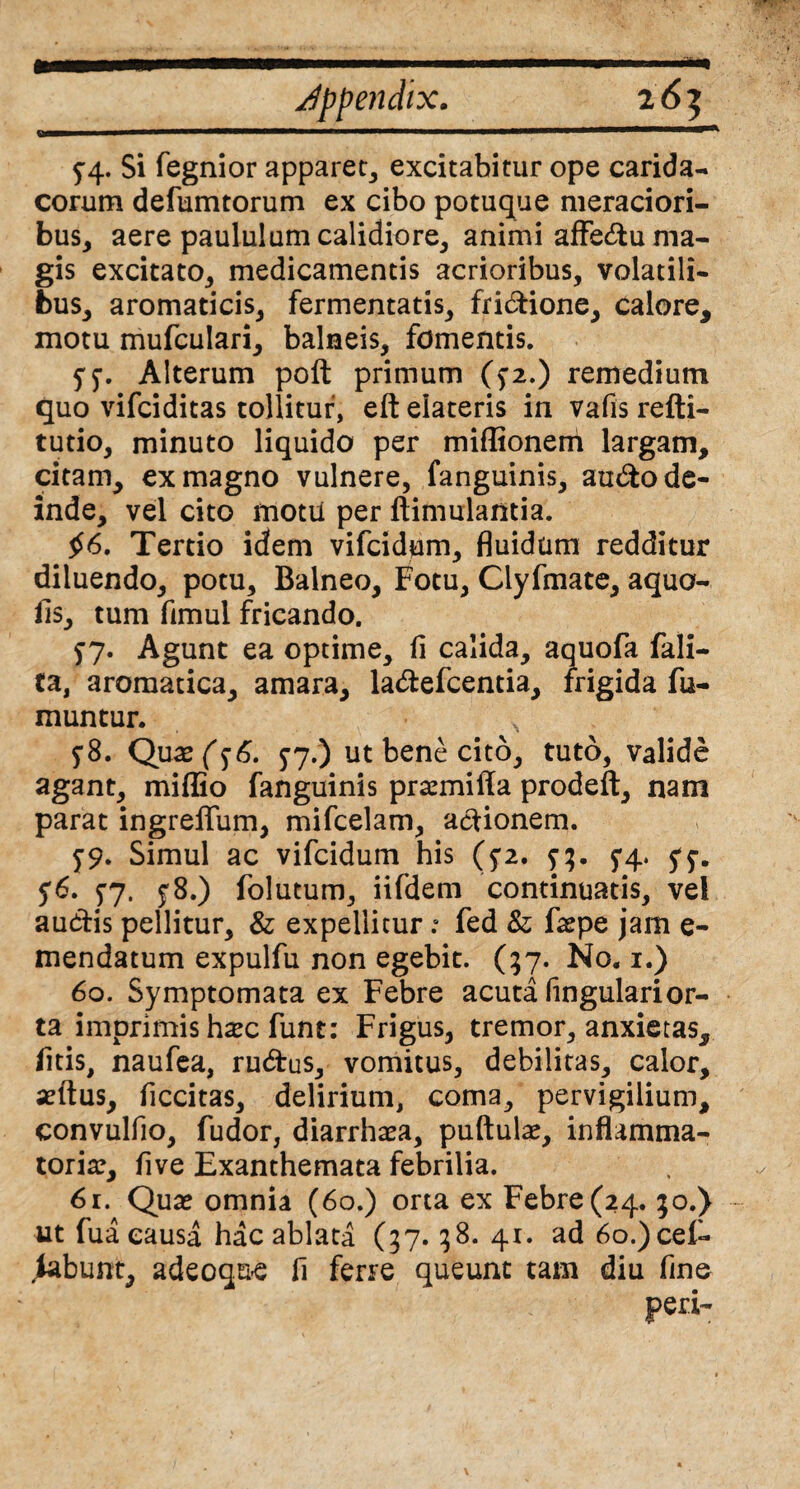 5”4. Si fegnior apparet, excitabitur ope carida- eorum defumtorum ex cibo potuque meraciori¬ bus, aere paululum calidiore, animi affedu ma¬ gis excitato, medicamentis acrioribus, volatili¬ bus, aromaticis, fermentatis, fridione, calore, motu mufculari, balneis, fomentis. 57. Alterum poft primum (>2.) remedium quo vifeiditas tollitur, eft elateris in vafis refti- tudo, minuto liquido per miffionem largam, citam, ex magno vulnere, fanguinis, audo de¬ inde, vel cito motu per ftimulantia. £6. Tertio idem vifeidum, fluidum redditur diluendo, potu. Balneo, Fotu, Clyfmate, aqua¬ lis, tum fimul fricando. 57. Agunt ea optime, fi calida, aquofa fali- ta, aromatica, amara, ladefcentia, frigida fu- muntur. $8. Qux($6. 5-7.) ut bene cito, tuto, valide agant, miffio fanguinis prsemiffa prodeft, nam parat ingreflum, mifcelam, asionem. 79. Simul ac vifeidum his (5*2. 73. 5*4. 5*5-. 56. 57. £8.) folutum, iifdem continuatis, vel audis pellitur, & expelliturfed & fa?pe jam e- mendatum expulfu non egebit. (57. No. 1.) 60. Symptomata ex Febre acuta fingularior¬ ta imprimis h#c funt: Frigus, tremor, anxietas, litis, naufea, rudus, vomitus, debilitas, calor, seftus, ficcitas, delirium, coma, pervigilium, convulfio, fudor, diarrhaea, puftula?, inflamma¬ toria?, five Exanthemata febrilia. 61. Qua? omnia (60.) orta ex Febre (24. 30.) ut fua causa hac ablata (37.38. 41. ad 6o.)cei- peri-