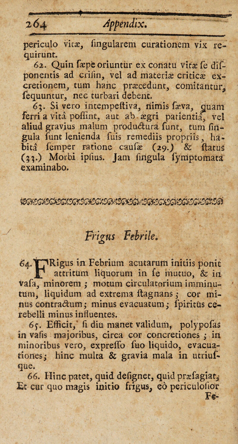 «i **■ periculo vita:, fingularem curationem vix re¬ quirunt. 62. Quin fepb oriuntur ex conatu vitas fe dis¬ ponentis ad criiin, vel ad materias criticas ex- cretionem, tum hanc prascedunt, comitantur, fequuntur, nec turbari debent. 63. Si vero intempeftiva, ilimis fasva, quam ferri a vita poffint, aut ab aegri patientia, vel aliud gravius malum produ&urd funt, tum lin¬ gula funt lenienda fuis remediis propriis, ha¬ bita femper ratione caufae (29.) & flatus (35.) Morbi ipfms. Jam fuigula fymptonriata examinabo. Frigus Febrile, ^t?Rigus in Febrium acutarum initiis ponit attritum liquorum in fe mutuo, & iri vafa, minorem ,* motum circulatorium imminu¬ tum, liquidum ad extrema ftagnans; cor mi¬ nus contradum ,• minus evacuatum,* fpiritus ce¬ rebelli minus induentes. 6;. Efficit/ fi diu manet validum, polypofas in vafis majoribus, circa cor concretiones ,* iri minoribus vero, expreffo fuo liquido, evacua¬ tiones; hinc multa & gravia mala in utriuf- que. 66. Hinc patet, quid defignet, quid prasfagiat^ Et cur quo magis initio frigus, eo periculofior F§-