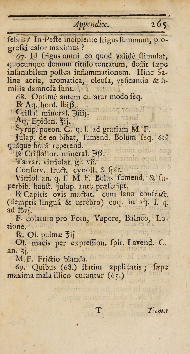Jppendix. i6f - - . . ..... '■ febris ? In -Pefte incipiente frigas furnmum, pro- grefsa calor maximus ? 67. Id frigus omni eo quod valide ftimulat, quocunque demam titulo tentatum, dedit fepe infanabilem poftea inflammationem. Hinc Sa¬ lina acria, aromatica, oleofa, veflcantia & fi- milia damnofa funt. ‘i / 68. Optime autem curatur modofeq, R Aq. hord. tfcijL Qriftal. mineral. 3iiij. Aq5 Epiden. f ij. Syrup. poeon. C. q. f. ad gratiam M. F. Julap. de eo bibat, fumend. Bolum feq. 6ta quaque hora repetend. fy Criftallor. mineral. 3J5. Tartar. vitriolat. gr. vii. Conferv. frud. cynoft. &fpir. Vitriol. an. q. f. M. F. Bolus fumend/' 8z fu- perbib. hauft. julap. ante prafcript. R Capitis ovis madat. cum lana confrad, (demptis lingua & cerebro) coq. in aq. f. q, ad tfevj. F. colatura pro Fotu, Vapore, Balneo, Lo¬ tione. - • R. Ol. pulmse §ij Ol. macis per expreffion. fpir. Lavend. C. an. 3j. M.F. Fridio blanda. ' 69. Quibus (68.) ltatim applicatis ; flepe maxima mala illigo curantur (6j\) Tiemor 1