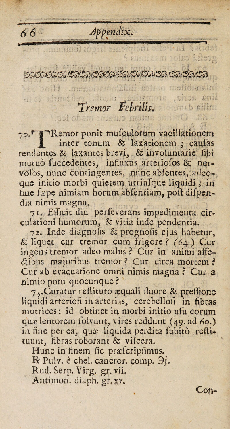 7o.rTpRenior ponit mufculorum vacillationem inter tonum &; laxationem ; caulas tendentes & laxantes brevi, & involuntarie fibi mutuo fuccedentes, influxus arteriofos ner- vofos, nunc contingentes, nunc abfentes, adeo- q$e initio morbi quietem utriufque liquidi; in tine fepe nimiam horum abfentiam, poft difpen- dia nimis magna. ji. Efficit diu perfeverans impedimenta cir¬ culationi humorum, & vitia inde pendentia. 72. Inde diagnofis & prognofis ejus habetur, Sz liquet cur tremor cum frigore ? (64.) Cur ingens tremor adeo malus ? Cur in animi affe¬ ctibus majoribus tremor ? Cur circa mortem i Cur ab evacuatione omni nimis magna ? Cur a nimio potu quocunque ? 74.Curatur reftituto aquali fluore & preffione liquidi arteriofi in arteriis, cerebellofi in fibras motrices: id obtinet in morbi initio ufu eorum qu<£ lentorem folvunt, vires reddunt (49. ad 60.) in fine per ea, qux liquida perdita fubito relti^ tuunt, fibras roborant & vifcera. Hunc in finem fic praffcripfimus. R Pulv. e chel. cancror. comp. 3j. Rud. Serp. Virg. gr. vii. Antimon. diaph. gr.x^* Con-