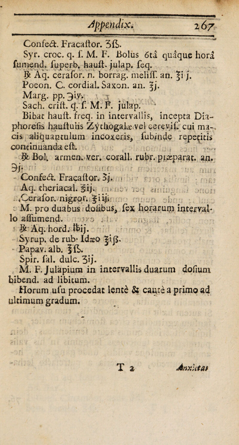 Jppendix. 2 67 ConfedF Fracaltor. 3ft. Syr. croc. q. 1'. M. F. Bolus 6ta quaque hora fumench fuperb. hault. julap. feq. $ Aq. cerafor. n. borrag. meliiT. an. |i j. Poeon. C. cordial. Saxon, an. Marg. pp.3iyy \ ;:i v_v Sach. crift. (|. f. M. F. julap. Bibat hault. freq. in intervallis, incepta Dia- phorefis haultuiis Zytiiogahc.vel cerevif. cui mu¬ cis aliquantulum incoxeris, fubinde repetitis concinuanda eft. f Bol. armen. ver, corall. rubr. pixparat. an. * i f. f ., Confed. Fracaltor, 3j. Aq. theriacal. §ij. ^ . . iCerafor. nigjror. Jiij* . ] M. pro duabus; dolibus, fex horarum intervah lo affumend. no , * ,«>. ... Aq. hord. ftij. Syrup. de rub* Idso JiB* Papav. alb. Ift. Spir. fal. dulc. 3u- M. F. Juiapium in intervallis duarum dofium bibend. ad libitum. Horum ufu procedat lent£ & caute a primo ad ultimum gradum.