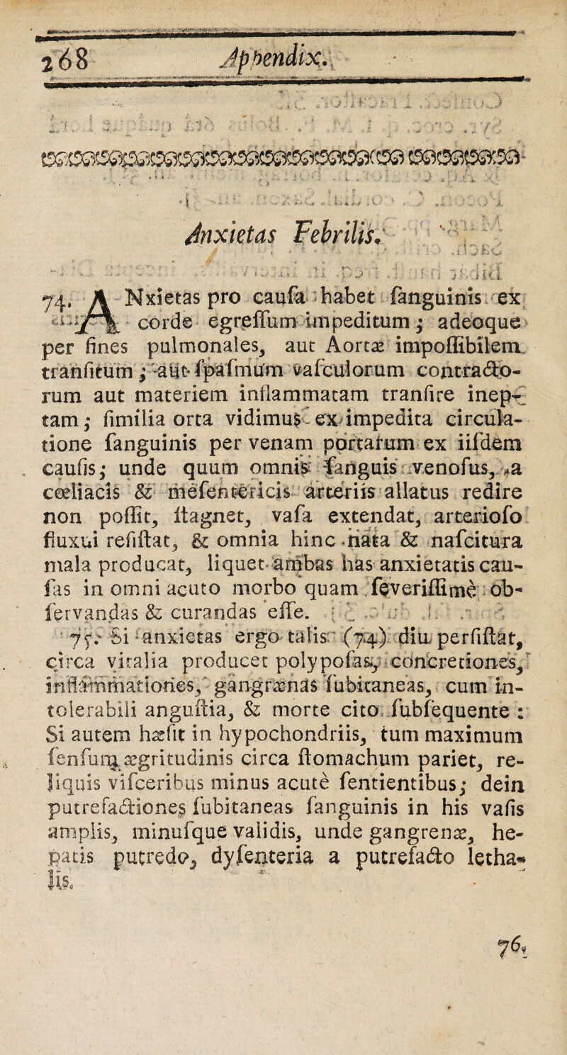 ** • ' • ; • ■ ; li -p3vi f fi SUaid 74. A Mxietas pro caufk habet fangainis ex 1 'jT% corde egreffiim impeditum • adeoque per fines pulmonales, aut Aortas impoffibllem tranfitum ; aut' fpafmurn vafculorum contracto¬ rum aut materiem inflammatam tranfire inep¬ tam; fimilia orta vidimu$ ex impedita circula¬ tione fanguinis per venam portatum ex iifdem eaufis; unde quum omnis fanguis venofus, *a ceeiiacis St- mefentericis arteriis allatus redire non poffit, itagnet, vafa extendat, arteriofo fluxui refiftat, & omnia hinc nata Sz nafcitura mala producat, liquet ambas has anxietatis cau¬ las in omni acuto morbo quam feveriffime ob- fervandas & curandas effe. ; 1 ■ jp SIJ anxietas ergo talis- (7*4) dia perfiflat, circa vitalia producet polypofasy concretiones, inflammationes, - gangrenas fubitaneas, cum in¬ tolerabili anguina, & morte cito, fubfequente : Si autem hssfit in hypochondriis, tum maximum fenfunj. aegritudinis circa flomachum pariet, re¬ liquis vifceribus minus acute fentientibus; dein putrefaCHone§ fubitaneas fanguinis in his vafis amplis, minufque validis, unde gangrente, he¬ patis putxredo5 dyfenteria a pucrefa&o letha«