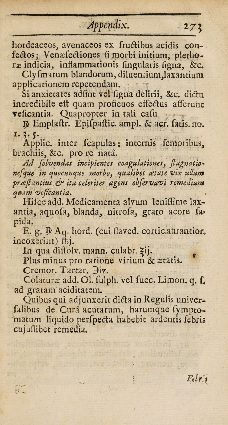 i Jppendix. hordeaceos, avenaceos ex fru&ibus acidis con- fe&os^ Venade&iones fi morbi initium, pletho- ix indicia, inflammationis lingularis ligna, &c. Clyfmatum blandorum, diluemium,laxantium applicationem repetendam. Si anxietates adfint vel figna delirii, &c. didu incredibile elt quam proficuos effe&us afferunt veficantia. Quapropter in tali cafu Je Emplaftr. Epifpaftic. ampl. & acr. fatis.no. i» 3 • I* Applic. inter fcapulas; internis femoribus, brachiis, &c. pro re nata. Ad folvendas incipientes coagulationes, fiagnatio- nefque in quocunque morbo, qualibet retate vix ullum prre(lantius & ita celeriter agens obfervavi remedium qi&am 'vejlcantia. Hifceadd. Medicamenta alvum leniffime lax¬ antia, aquofa, blanda, nitrofa, grato acore la¬ pida. E. g. R Aq. hord. (cui flaved. cortic.aurantion incoxerint) tbj. In qua diffolv. mann. culabn ^ij. Plus minus pro ratione virium & artatis. Cremor. Tartar, 3iv. Colatura: add. Ol. fulph. vel fucc. Limon. q. f, ad gratam aciditatem. Quibus qui adjunxerit didta in Regulis univer- falibus de Cura acutarum, harumque fympto- matum liquido perfpe&a habebit ardentis febris cujuflibet remedia. Felrj