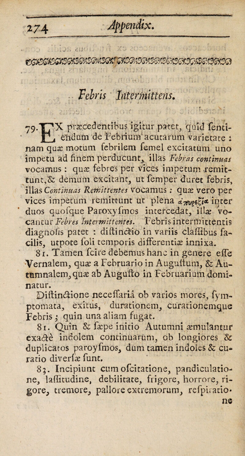 it* cli; ®3)208@@&Ba Fehris Intermittens. , t .. > - V y' _ ' * ?*> -..i'- -- -» > 79.T7X praecedentibus igitur patet, quid fenti- P ji endum de Febrium'acutarum varietate : nam qua: motum febrilem femel excitatum uno impetu ad finem perducunt, illas F*ebras continuas vocamus: qua: febres per vices impetum remit¬ tunt^ demum excitant, ut femper duret febris, illas Continuas Remittentes vocamus .* quas vero per vices impetum remittunt ut plena inter duos quofque Paroxyfmos intercedat, illae vo¬ cantur Febres Intermittentes. Febris intermittentis diagnoiis patet : diftindio in variis cladibus fa¬ cilis, utpote foli temporis differentia: innixa, 81. Tamen fcire debemus hanc in genere effe Vernalem, quae a Februario in Augultum, & Au¬ tumnalem, qua: ab Augufto in Februarium domi¬ natur. Diffindione neceffaria ob varios mores, fym- ptomata, exitus, Jurationem, curationemque Febris ,• quin una aliam fugat. 81. Quin & faepe initio Autumni aemulantur exa&e indolem continuarum, cb longiores & duplicatos paroyfmos, dum tamen indoles & cu¬ ratio diverfa: fune. 8;. Incipiunt cumofeitatione, pandiculatio- ne, laffitudine, debilitate, frigore, horrore, ri¬ gore, tremore, pallore extremorum, refpiratio* ne