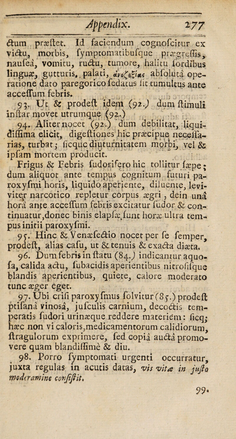 Appendix. 2 77 .. .. ■... - . ~ a..._ . ~Z. . 7 • - -•* ' ~ ’ dum pradtet. Id faciendum cognofcitur ex vidu, morbis, fympcomatibufque pr^greffis, naufea, vomitu, rudu, tumore, halitu fordibus lingua, gutturis,,palati, abfolut| ope¬ ratione dato paregorico fedatus iit tumultus ante acceflum febris. 93. Ut Sz prodeft idem (92.J dum ftimuli inftar movet utrumque (92.) 94. Aliter nocet (92.) dum debilitat, liqui- diffima elicit, digeftiones hic prarcipue neceffa- rias, turbat,* ficqucdiuturnitatem morbi, vel & ipfam mortem producit. Frigus & Febris fudorifero hic tollitur farpe; dum aliquot ante tempus cognitum futuri pa¬ ro xyfmi horis, liquido aperiente, diluente, levi- vitevr narcotico repletur corpus a?gri, dein una hora ante acceflum febris excitatur (udor & coii- tinuatur,donec binis elaphgfunt hora: ultra tem¬ pus initii paroxyfmi. 9 Hinc &; Ventdedio nocet per fe femper, prodeft, alias cafu, ut & tenuis &exada diaeta. 96. Dum febris in ftatu (84.) indicamur aquo- fa, calida actu, fubacidis aperientibus nitrofifque blandis aperientibus, quiete, calore moderato tunc aeger eget. 97. Ubi crifiparoxyfmus folvicurfSf.)prodeft ptifana vinosa, jufculis carnium, decodis tem¬ peratis fudori urinaeque reddere materiem: ficq,* haec non vi caloris,medicamentorum calidiorum, ftragulorum exprimere, fed copia auda promo¬ vere quam blandiflime & diu. 98. Porro fymptomati urgenti occurratur, juxta regulas in acutis datas, vis vita in jufto moderamine conjifiit» 99*