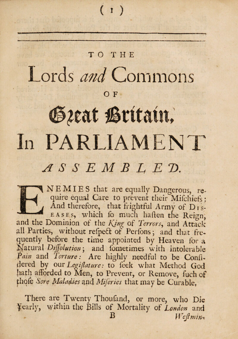 Lords and Commons «* •* , O F <§?eat €tttm In PARLIAMENT ASSEMBLED. ENEMIES that are equally Dangerous, re¬ quire equal Care to prevent their Mifchiefs: And therefore, that frightful Army of D i s- eases, which fo much haften the Reign, and the Dominion of the Kjng of Terrors, and Attack all Parties, without refpeft of Perfons; and that fre¬ quently before the time appointed by Heaven for a Natural Diffolution; and fometimes with intolerable fain and Torture: Are highly needful to be Confi- flered by our Legijlature: to feek what Method God hath afforded to Men, to Prevent, or Remove, fuch of thole Sore Maladies and Mijeries that may be Curable, There are Twenty Thoufand, or more, who Die Yearly, within the Bills of Mortality of London and B Wejlmin*