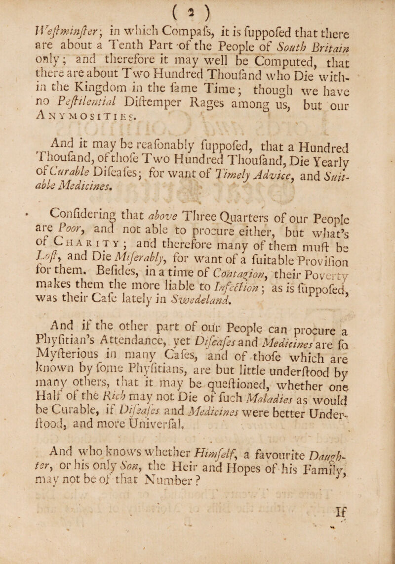 (s) IVefiminfier; in which Com pa is, it is fuppofed that there are about a Tenth Part -of the People of South Britain only; and therefore it may well be Computed, that there are about Two Hundred Thoufand who Die with¬ in the Kingdom in the fame Time; though we have no Pefiilentid Diftemper Rages among us, but our A N Y M O S I T I E S. And it may be reafonably fuppofed, that a Hundred Thoufand, of thofe Two Hundred Thoufand, Die Yearly Of Curable Difeafes; for want of Timely Advice, and Suit¬ able Medicines. Confidering that above Three Quarters of our People are Poor, and not able to procure either, but what’s or Cha r it y ; and therefore many of them muft be Loll, and Die Mtferably, for want of a fuitable Proviiion rot them, Befides, in a time of Contagion, their Poverty makes them the more liable to Infection ■ as is fiipnofed was their Cafe lately in Swedeland. PP ’ * - And if the other part of our People can procure a Phyfitian s Attendance, vet Difeafes and Slcdicmcs are fo Myfterious in many Cafes, and of thofe which are known by forne Phyfitians, are but little underftood by many others, that it may be queftioned, whether one Half of the Rich may not Die of fuch Maladies as would be Curable, it Difeafes and Medicines were better Under- ilood, and more Univerfal. And who knows whether Hmfelf, a favourite Daugh¬ ter, or his only Son, the Heir and Hopes of his Family may not be of that Number ? :’