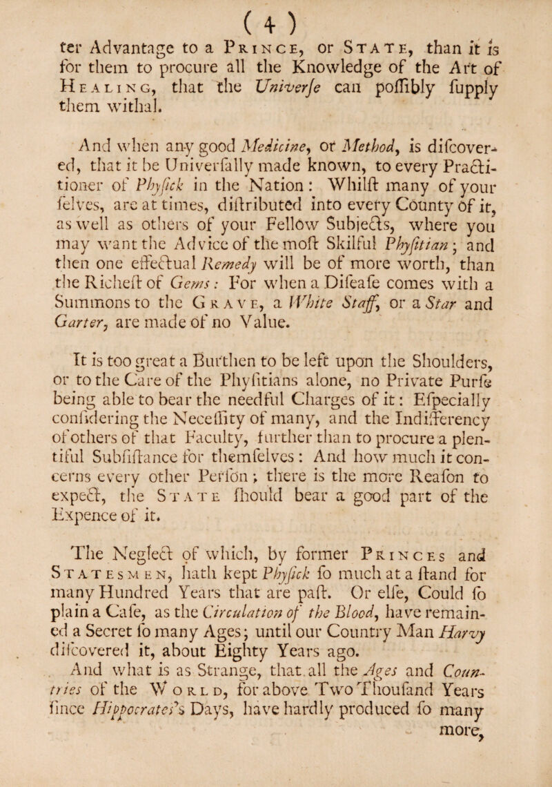 ter Advantage to a Prince, or State, than it is for them to procure all the Knowledge of the Art of Healing, that the Uniuerje can poflibly fupply them withal. And when any good Medicine, or Method, is difcover- ed, that it he Univerfally made known, to every Practi¬ tioner of Phyjick in the Nation: Whilft many of your felves, are at times, diftributed into every County of it, as well as others of your Fellow Subjects, where you may want the Advice of the mod Skilful Phyfitian; and then one effectual Remedy will be of more worth, than the Riched of Gems: For when a Dileafe comes with a Summons to the Grave, a White Staff, or a Star and Garter, are made of no Value. It is too great a Burthen to be left upon the Shoulders, or to the Care of the Phyfitians alone, no Private Purls being able to bear the needful Charges of it: Efpecially conddering the NecelBtyof many, and the IndilTerency of others of that Faculty, further than to procure a plen¬ tiful Subfidance for themfelves : And how much it con¬ cerns every other Perfon; there is the more Reafon to expedf, the State fliould bear a good part of the Expence of it. The Neglect pf which, by former Princes and Statesmen, hath kept Phyjick fo much at a Hand for many Hundred Years that are pad. Or elle, Could fo plain a Cafe, as the Circulation of the Blood, have remain¬ ed a Secret fo many Ages; until our Country Alan Harvy dii covered it, about Eighty Years ago. And what is as Strange, that, all the Ages and Coun¬ tries of the \V orld, for above TwoThoufand Years fince HiptocratePs Days, have hardly produced fo many more.