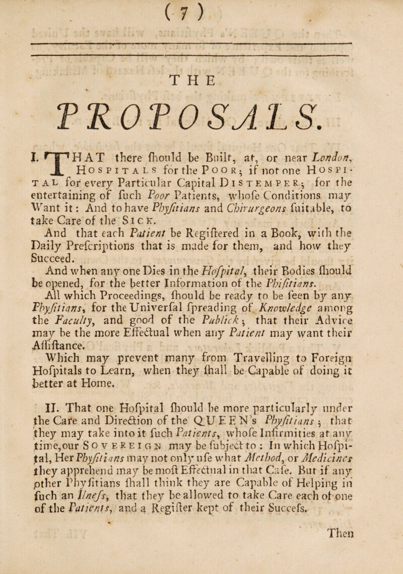 TROTOSALS. I. n^HAT there fhould be Built, at, or near London, JL Hospitals for the Poor, if not one H ospi* t a l for every Particular Capital Distemper; for the entertaining of fuch Poor Patients, wliofe Conditions may Want it: And to have Pbyfitians and Chirurgeons fuitable, to take Care of the Sick. And that each Patient be Regiftered in a Book, with the Daily Prefcriptions that is made for them, and how they Succeed. And when any one Dies in the HofpitaJ, their Bodies fhould be opened, for the better Information of the Phi fit tans. All which Proceedings, fhould be ready to be feen by any Phyfuians, for theUniverfal fpreading of Know/edge among the Faculty, and good of the Publick $ that their Advice may be the more Effedual when any Patient may want their Affiftance. Which may prevent many from Travelling to Foreign Hofpitals to Learn, when they fhall be Capable of doing it better at Home. II. That one Hofpital fhould be more particularly under the Care and Diredion of the Q_U EEN’s Phyfuians $ that they may take into it fuch Patients, whofe Infirmities at any time,our Sovereign may be fubjed to : In which Hofpi¬ tal, Her Phyfuians may not only ofe what Method, or Medicines they apprehend may be moil EfFedual in that Cafe. But if any pther Pbyfitians final 1 think they are Capable of Helping in fuch an 1/nefs, that they be allowed to take Care each of one of the Patients, and a Regifter kept of their Succefs. Then