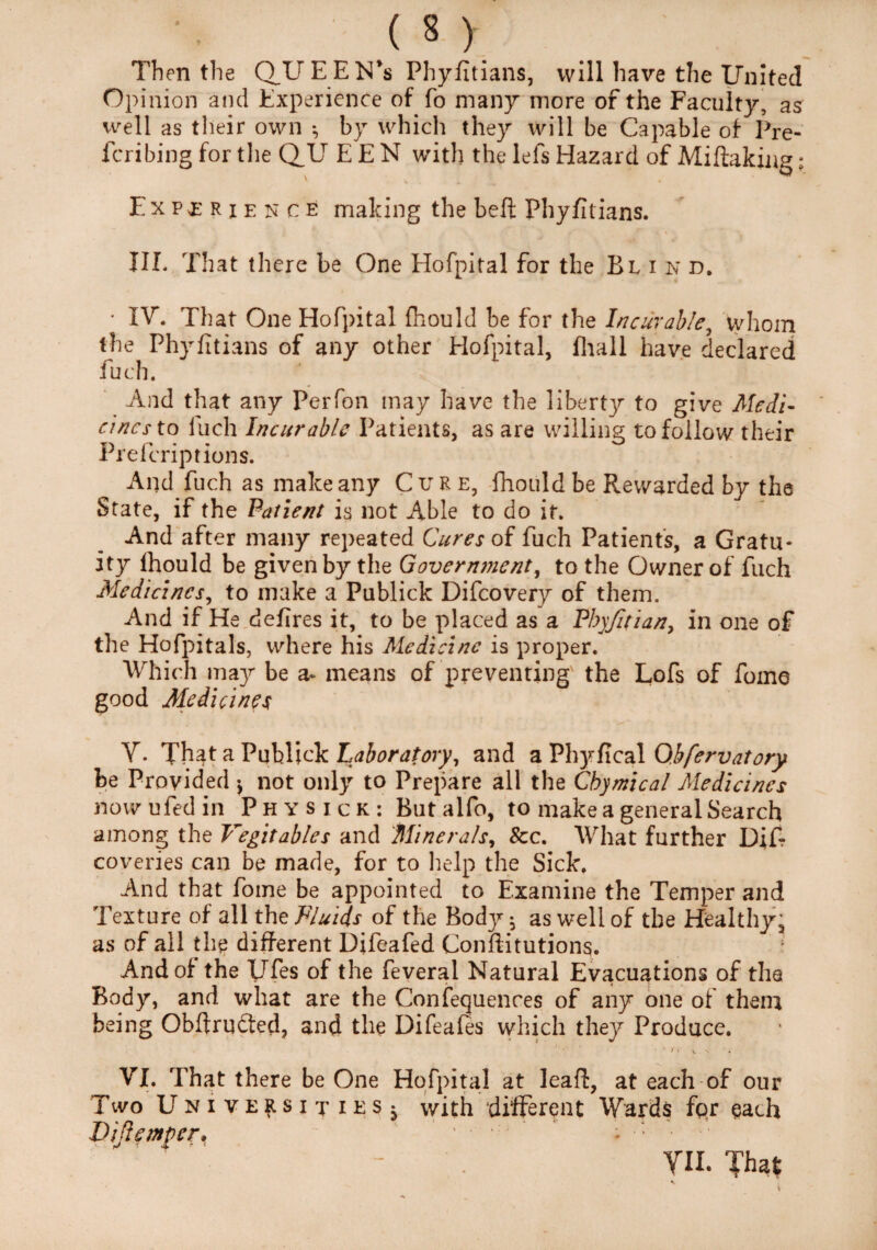 Then the Q_UEEN’s Phyfitians, will have the United Opinion and Experience of fo many more of the Faculty, as well as their own by which they will be Capable of Pre- fcribing for the Q.U E E N with the lefs Hazard of Miftaking: Experience making the belt Phyfitians. III. That there be One Hofpital for the Blind. IV. That One Hofpital fhould be for the Incurable, whom the Phyfitians of any other Hofpital, fhall have declared fuch. And that any Perfon may have the libertjr to give Medi¬ cines to fuch Incurable Patients, as are willing to follow their Prelcriptions. And fuch as make any Cure, fhould be Rewarded by the State, if the Patient is not Able to do it. And after many repeated Cures of fuch Patients, a Gratu¬ ity fhould be given by the Government, to the Owner of fuch Medicines, to make a Publick Difcovery of them. And if He defires it, to be placed as a Pbyfitian, in one of the Hofpitals, where his Medicine is proper. Which may be a- means of preventing the Lofs of fome good Medicines V. That a Publick Laboratory, and a Phyfical Ohfervatory be Provided y not only to Prepare all the Cbymical Medicines nowufedin Physick: Butalfo, to make a general Search among the Vegitables and 'Minerals, See. What further DiT coveries can be made, for to help the Sick. And that fome be appointed to Examine the Temper and Texture of all the Fluids of the Body; as well of the Healthy, as of all til? different Difeafed Conftitutions. And of the Ufes of the feveral Natural Evacuations of the Body, and what are the Confequences of any one of them being Obftrufted, and the Difeafes which they Produce. * • ' ’ / • V \ VI. That there be One Hofpital at leaf!, at each of our Two Universities^ with different Wards fqr each Viftemper* .... - 4 ; ■: ' VII. Tha?