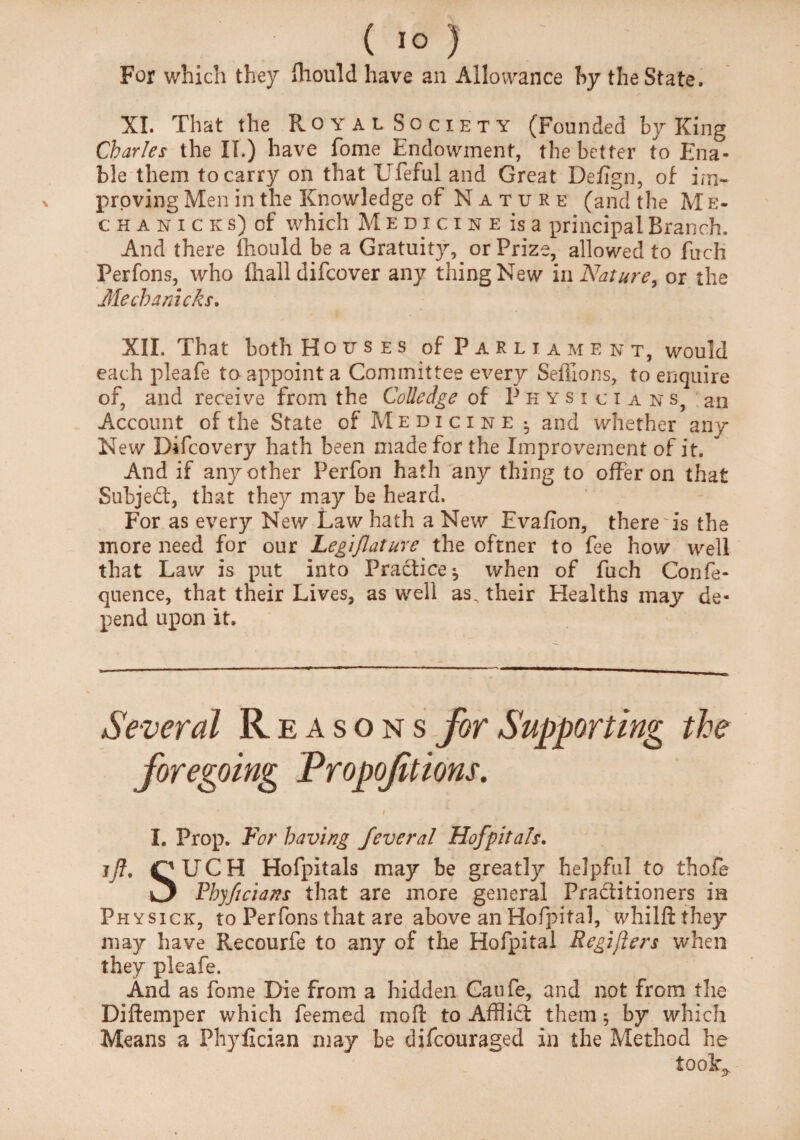 For which they fliould have an Allowance by the State. XI. That the Royal Society (Founded by King Charles the IT.) have fome Endowment, the better to Ena¬ ble them to carry on that Ufeful and Great Defign, of im¬ proving Men in the Knowledge of Nature (and the M e- chanicks) of which Medicine is a principal Branch. And there fliould be a Gratuity, or Prize, allowed to fuch Perfons, who fliall difcover any thing New in Nature, or the Me ch a racks. XII. That both Houses of Parliament, would each pleafe to appoint a Committee every Seflions, to enquire of, and receive from the Colledge of Physicians, an Account of the State of Medicine ^ and whether any New Difcovery hath been made for the Improvement of it. And if any other Perfon hath any thing to offer on that Subject, that they may be heard. For as every New Law hath a New Evafion, there Ts the more need for our Legiflature the oftner to fee how well that Law is put into Practice^ when of fuch Confe- quence, that their Lives, as well as, their Healths may de¬ pend upon it. Several Reasons for Supporting the I. Prop. For having feveral Hofpitals. jfl, (PUGH Hofpitals may be greatly helpful to thofe Rhyficians that are more general Practitioners in Physxck, to Perfons that are above an Hofpital, whilftthey may have Recourfe to any of the Hofpital Regifters when they pleafe. And as fome Die from a hidden Caufe, and not from the Di Item per which feemed mod to AffliCf them; by which Means a Phyfician may be difcouraged in the Method he took,