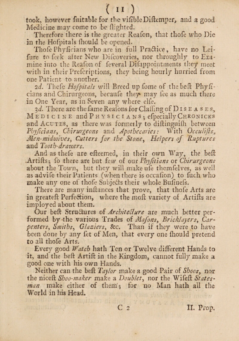 took, however Fuitable for the vifibleDiftemper, and a good Medicine may come to be flighted. Therefore there is the greater Reafon, that thofe who Die in the Hofpitals fhould be opened. Thofe Phyficians who are in full Practice, have no Lei* fare to feek after New Difcoveries, nor throughly to Exa¬ mine into the Reafon of feveral Difappointnients they meet with in their Prefcriptions, they being hourly hurried from one Patient to another. 2d. Thefe Hofpitals will Breed lip fome of the belt Phyfi¬ cians and Chirurgeons, becaufe they may fee as much there in One Year, as in Seven any where elfe. 3 d. There are the fame Reafons for ClaiFing of Diseases, M edicine and Physicians- efpecially ChRonicks and Acutes, as there was formerly to diftinguifh between Phyficians, Chirurgeons and Apothecaries: With Occu/ifls3 Men-midwives, Cutters for the Stone, Helpers of Ruptures and Tooth*drawers. And as thefe are efteemed, in their own Way, the beft Artifts^ fo there are but few of our Phyftians or Chirurgeons about the Town* but they will make ufe themfelves, as well as advife their Patients (when there is occafion) to fuch who make any one of thofe Subjects their whole Bufinefs. There are many inftances that prove, that thofe Arts are in greateft Perfection, where the moft variety of Artifts are imployed about them. Our beft Structures of Architecture are much better per¬ formed by 'the various Trades of Mafons, Bricklayers, Car- penters, Smiths, Glaziers, See. Than if they were to have been done by any fet of Men, that every one fhould pretend to all thofe Arts. Every good Watch hath Ten or Twelve different Hands to it, and the beft Artift in the Kingdom, cannot fully make a good one with his own Hands. Neither can the beft Taylor make a good Pair of Shoos, nor the niceft Shoo-maker make a Doublet, nor the Wife ft States¬ man make either of them, for no Man hath all the World in his Head,