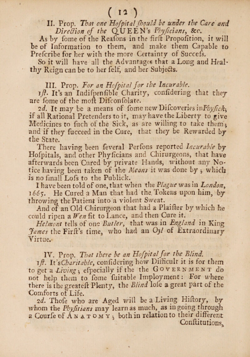 C »* ) II. Prop. That one Hof pit al Jhouhl he under the Care and Direflion of the QUEEN’s Phyficians, &<\ As by fome of the Reafons in the firft Proportion, it will be of Information to them, and make them Capable to Prefcribe for her with the more Certainty of Succefs. So it will have all the Advantages that a Long and Heal¬ thy Reign can be to her felf, and her Subje&s. III. Prop. For an Hof pit al for the Incurable. !_/?. It’s an Indifpenfible Charity, confidering that they are fome of the moft Di'fconfolate. 2d. It may be a means of fome new Difcoveries\wPhyfick\ if all Rational Pretenders to it, may have the Liberty to give Medicines to fuch of the Side, as are willing to take them- and if they fucceed in the Cure, that they be Rewarded by the State. There having been feveral Perfons reported Incurable by Hofpitals, and other Phyficians and Chirurgeons, that have afterwards been Cured by private Hands, without any No¬ tice having been taken of the Means it was done by \ which is no fmall Lofs to the Publick. 1 have been told of one, that when the Plague was in London, 1665. He Cured a Man that had the. Tokens upon him, by throwing the Patient into a violent Sweat. And of an Old Chirurgeon that had a Plaifler by which he could ripen a IFen fit to Lance, and then Cure it. Belmont tells of one Butler, that was in England in King fames the Firlt’s time, who had an Oyl of Lxtraordinary Virtue.’ 1 IV. Prop. That there be an Hof pit al fopr the’ Blind. ift. It s Charitable, confidering how Difficult it is for them to get a Living *, efpecially if the the Government do not help them to fome fuitable Imployment: For where there is the greateft Plenty, the Blind lofe a great part of the Comforts of Life. 2d. Thofe who are Aged will be a Living Hiflory, by whom the Phyfitians may learn as much, as ingoing through a Courfe of Anatomy^ both in relation to their different Conftitutions,
