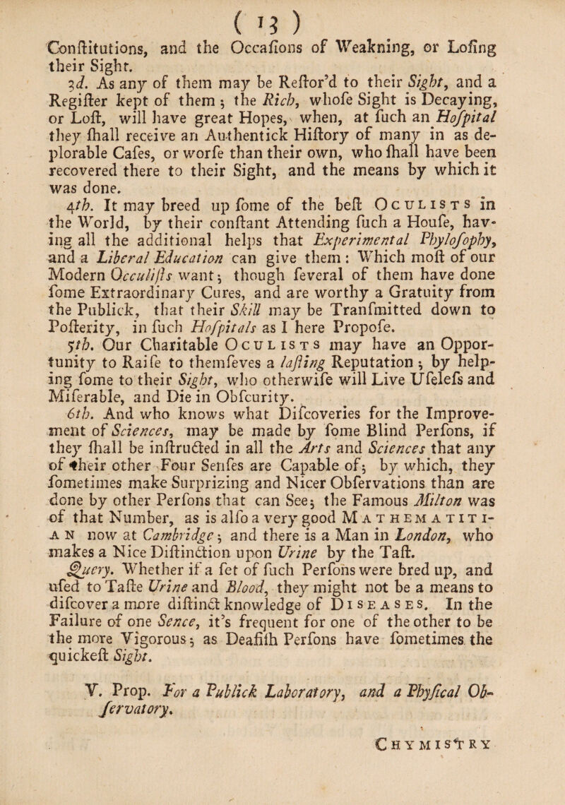 Conftltutions, and the Occaflons of Weakning, or LoUng their Sight. id. As any of them may be ReftoFd to their Sight, and a Regifter kept of them 5 the Rich, wliofe Sight is Decaying, or Loft, will have great Hopes, when, at fuch an Hof pit al they fhall receive an Authentick Hiftory of many in as de¬ plorable Cafes, or worfe than their own, who fhall have been recovered there to their Sight, and the means by which it was done. 4th. It may breed up fome of the beft Oculists in the World, by their conftant Attending filch a Houfe, hav¬ ing all the additional helps that Experimental Ehylofophy, and a Liberal Education can give them : Which moft of our Modern Qcculifts want * though feveral of them have done fome Extraordinary Cures, and are worthy a Gratuity from the Publick, that their Skill may be Tranfmitted down to Pofterity, in fuch Hofpitals as I here Propofe. 5:th. Our Charitable Oculists may have an Oppor¬ tunity to Raife to themfeves a lafling Reputation *, by help¬ ing fome to their Sight, who other wife will Live Ufelefs and Miferable, and Die in Obfcurity. 6th. And who knows what Difcoveries for the Improve¬ ment of Sciences, may be made by fome Blind Perfons, if they fhall be inftru&ed in all the Arts and Sciences that any of *heir other Four Senfes are Capable of-, by which, they fometinies make Surprizing and Nicer Obfervations than are done by other Perfons that can See5 the Famous Milton was of that Number, as is alfo a very good Mathematiti- a n now at Cambridge $ and there is a Man in London, who makes a Nice Diftindtion upon Urine by the Taft. Query. Whether if a fet of fuch Perfons were bred up, and ufed to Tafte Urine and Blood, they might not be a means to difcover a more diftindt knowledge of Diseases. In the Failure of one Sence, it’s frequent for one of the other to be the more Vigorous^ as Deafilh Perfons have fometimes the quickeft Sight. V. Prop. Bor a Publick Laboratory, and a Phyjtcal Ob- Jervatory. C h y m 1 s*r R Y