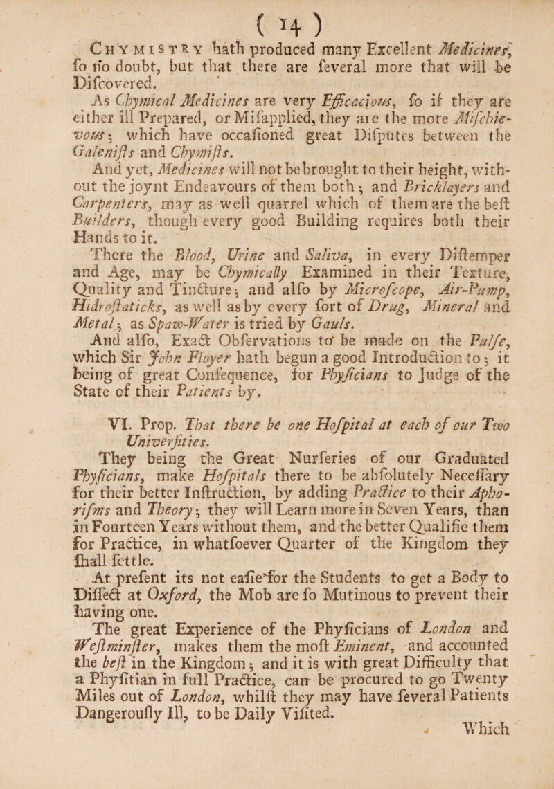 C h Y M i s t R y hath produced many Excellent Medicines, fo no doubt, but that there are feveral more that will be Di (covered. As Cbymical Medicines are very Efficacious, fo if they are either ill Prepared, or Mifapplied, they are the more AHfchie- vous\ which have occafioned great Difputes between the Galenifts and Cbymifts. And yet. Medicines will fiot be brought to their height, with¬ out the joynt Endeavours of them both *, and Bricklayers and Carpenters, may as well quarrel which of them are the be ft Builders, though every good Building requires both their Hands to it. There the Blood, Urine and Saliva, in every Diftemper and Age, may be Cbymically Examined in their Texture, Quality and Tindture^ and alfo by Mi cr of cope, Air-Bump, Hidroflaticks, as well as by every fort of Drug, Mineral and Metal \ as Spam-Water is tried by Gauls. And alfo, Exact Obfervations to’ be made on the Pul/e, which Sir John Floyer hath begun a good Introduction to $ it being of great Confequence, for Pbyficians to Judge of the State of their Patients by. VI. Prop. That there be one Hofpital at each of our Two Univerfities. They being the Great Nurferies of our Graduated Pbyficians, make Hofpitals there to be abfolutely NecefTary for their better Inftrudtion, by adding Brattice to their Apho- rifms and Theory ^ they will Learn more in Seven Years, than In Fourteen Years without them, and the better Qualifie them for Practice, in whatfoever Quarter of the Kingdom they fhall fettle. At prefent its not eafieTor the Students to get a Body to Difledt at Oxford, the Mob are fo Mutinous to prevent their having one. The great Experience of the Phyficians of London and Wejlminftery makes them the mo ft Eminent, and accounted the befi in the Kingdom ^ and it is with great Difficulty that a Phyfttian in full Pradtice, can be procured to go Twenty Miles out of London, whilft they may have feveral Patients Dangeroufly Ill, to be Daily Vifited. Which