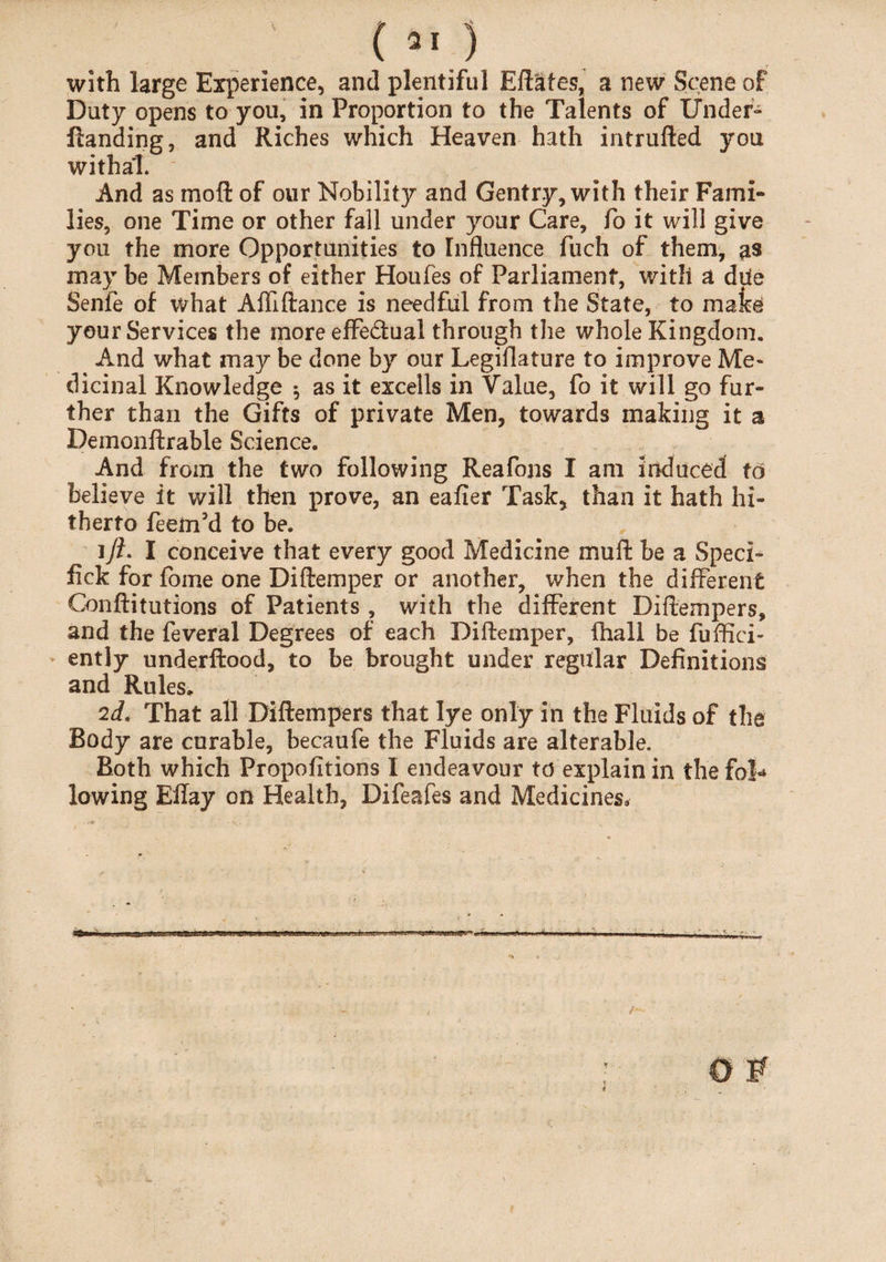 with large Experience, and plentiful Eftafes, a new Scene of Duty opens to you, in Proportion to the Talents of Under- Handing, and Riches which Heaven hath intrufted you withal. And as mod of our Nobility and Gentry, with their Fami¬ lies, one Time or other fall under your Care, fo it will give you the more Opportunities to Influence fuch of them, as may be Members of either Houfes of Parliament, with a dUe Senfe of what Affiftance is needful from the State, to make your Services the more effe&ual through the whole Kingdom. And what may be done by our Legislature to improve Me¬ dicinal Knowledge 5 as it excells in Value, fo it will go fur¬ ther than the Gifts of private Men, towards making it a Demonftrable Science. And from the two following Reafons I am induced to believe it will then prove, an eafier Task, than it hath hi¬ therto feem’d to be. 1)?. I conceive that every good Medicine muff be a Sped- lick for fome one Diftemper or another, when the different Conftitutions of Patients , with the different Diftempers, and the feveral Degrees of each Diftemper, {hall be fuftici- ently underftood, to be brought under regular Definitions and Rules. 2d. That all Diftempers that lye only in the Fluids of the Body are curable, becaufe the Fluids are alterable. Both which Propofitions I endeavour to explain in the fob* lowing Eftay on Health, Difeafes and Medicines,