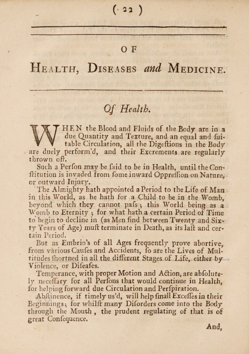 O F He alth, Diseases and Medicine. Of Health. WHEN the Blood and Fluids of the Body are in a due Quantity and Texture, and an equal and fui- table Circulation, all the Digeftions in the Body are duel/ perform'd, and their Excrements are regularly thrown off. Such a Perfon may be faid to be in Health, until the Com ftitution is invaded from fome inward Opprejfion on Nature* or outward Injury. The Almighty hath appointed a Period to the Life of Man in this World, as he hath for a Child to be in the Womb, beyond which they cannot pafs * this World being as a Womb to Eternity ^ for what hath a certain Period of Time to begin to decline in (as Men find between Twenty and Six^ ty Years of Age) muft terminate in Death, as its la ft and cer¬ tain Period. But as Embrio’s of all Ages frequently prove abortive, from various Caufes and Accidents, fo are the Lives of Mul¬ titudes lhortned in all the different Stages of Life, either by Violence, or Difeafes. Temperance, with proper Motion and Action, are abfolute- ly neceftary for all Perfons that would continue in Health, for helping forward due Circulation and Perforation. Abftinence, if timelyus’d, will help fmall Exceffes in their Beginnings^ for whilft many Diforders come into the Body through the Mouth , the prudent regulating of that is of great Confequence. And, i