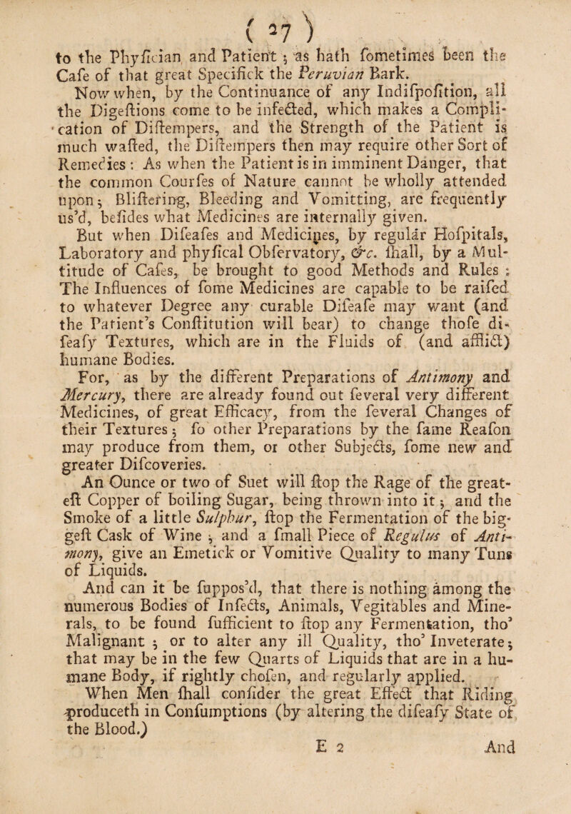 ( 2? ; to tTie Phyflcian and Patient 5 as hath fometimes been the Cafe of that great Specifick the Peruvian Bark. Nov/when, by the Continuance of any Indifpofition, all the Digeftions come to he infeded, which makes a Compli¬ cation of Diftempers, and the Strength of the Patient is much wafted, the Diftempers then may require other Sort of Remedies: As when the Patient is in imminent Danger, that the common Courfes of Nature cannot be wholly attended upon 5 Bliftering, Bleeding and Vomitting, are frequently us’d, beftdes what Medicines are internally given. But when Difeafes and Medicines, by regular Hofpitals, Laboratory and phyfical Obfervatory, &c. ffiall, by a Mul¬ titude of Cafes, be brought to good Methods and Rules ; The Influences of fome Medicines are capable to be raifed to whatever Degree any curable Difeafe may want (and the Patient’s Conftitution will bear) to change thofe di- feafy Textures, which are in the Fluids of (and afflid) humane Bodies. For, as by the different Preparations of Antimony and Mercury, there are already found out feveral very different Medicines, of great Efficacy, from the feveral Changes of their Textures 5 fo other Preparations by the fame Reafon may produce from them, or other Subjeds, fome new and greater Difcoveries. An Ounce or two of Suet will flop the Rage of the great- eft Copper of boiling Sugar, being thrown into it * and the Smoke of a little Sulphur, flop the Fermentation of the big- geft Cask of Wine ^ and a fmall Piece of Reg ulus of Anti¬ mony, give an Emetick or Vomitive Quality to many Tuns of Liquids. And can it be fuppos’d, that there is nothing among the numerous Bodies of Infeds, Animals, Vegitables and Mine¬ rals, to be found fufficient to flop any Fermentation, tho* Malignant $ or to alter any ill Quality, tho’Inveterate 5 that may be in the few Quarts of Liquids that are in a hu« mane Body, if rightly chofen, and regularly applied. When Men fhall confider the great Effed that Riding ^produceth in Confumptions (by altering the difeafy State of the Blood.)