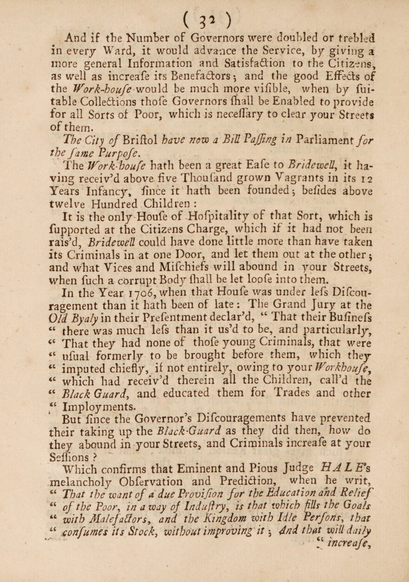 And if the Number of Governors were doubled or trebled in every Ward, it would advance the Service, by giving a more general Information and Satisfaction to the Citizens, as well as increafe its Benefa&ors •, and the good Effe&s of the Work-boufe would be much more vifible, when by fui- table Collections thofe Governors fhall be Enabled to provide for all Sorts of Poor, which is neceflary to clear your Streets of them. The City c/Briftol have now a Bill Paffing in Parliament for the fame Purpofe. The Work-boufe hath been a great Eafe to Bridewell, it ha¬ ving receiv’d above five Thoufand grown Vagrants in its 12 Years Infancy, fince it hath been founded j befides above twelve Hundred Children : It is the only Houfe of Hofpitality of that Sort, which is fupported at the Citizens Charge, which if it had not been rais’d, Bridewell could have done little more than have taken its Criminals in at one Door, and let them out at the other 5 and what Vices and Mifchiefs will abound in your Streets, when fuch a corrupt Body (hall be let loofe into them. In the Year 1706, when that Houfe was under lefis Difcou- ragement than it hath been of late: The Grand Jury at the O/d Byaly in their Prefentment declar’d, “ That their Bufinefs “ there was much lefs than it us’d to be,. and particularly. That they had none of thofe young Criminals, that were <c ufual formerly to be brought before them, which they <c imputed chiefly, if not entirely, owing to your Workhoufe, <c which had receiv’d therein all the Children, call’d the “ Black Guard, and educated them for Trades and other “ Imployments. But fince the Governor’s Difcouragements have prevented their talcing up the Black-Guard as they did then, how do they abound in your Streets, and Criminals increafe at your Selfions ? Which confirms that Eminent and Pious Judge HALEfs melancholy Obfervation and Prediction, when he writ, That the want of a due Provifion for the Education and Relief u of the Pooi\ in a way of Induftry, is that which fills the Goals “ with Malefatfors, and the Kingdom with Idle Perfons, that u confumes its Stock, without improving it 5 4nd that will daily f increafe,