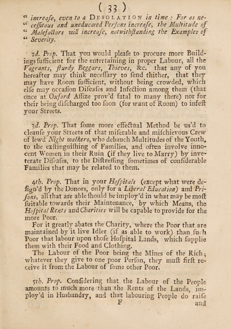 <x increafe, even to a Desolation in time : For as ne~ ^ cejjitous and uneducated Perjons increafe, the Multitude of “ MalefaBors will increafe, not withftanding the Examples of 66 Severity. id. Prop. That you would pleafe to procure more Build¬ ings fufficient for the entertaining in proper Labour, all the Vagrants, flurdy Beggars, Thieves, &c. that any of you hereafter may think necefiary to fend thither, that they may have Room fufficient, without being crowded, which elfe may occafion Difeafes and Infection among them (that once at Oxford Affize prov’d fatal to many there) nor for their being difcharged too foon (for want of Room) to infeft your Streets. ^d. Prop. That fome more effedfual Method be us’d to cleanfe your Streets of that miferable and mifchievous Crew' of lewd Night walkers, who debauch Multitudes of the Youth, to the exftinguifhing of Families, and often involve inno¬ cent Women in their Ruin (if they live to Marry) by inve¬ terate Difeafes, to the Difir effing fometiines of coiifiderable Families that may be related to them, 4ih. Prop. That in your Hofpitals (except what were de¬ ign'd by the Donors, only for a Liberal Education) and PrP fons, all that are able fhould be imploy kl in what may be molt fuitable towards their Maintenance, by which Means, the Hof pit al Rents and Charities will be capable to provide for the more Poor. For it greatly abates the Charity, where the Poor that are maintained by it live Idler (if as able to work) than fuch Poor that labour upon thofe Hofpital Lands, which fupplie them with their Food and Clothing. The Labour of the Poor being the Mines of the Rich $ whatever they give to one poor Perfon, they inuft lirft re¬ ceive it from the Labour of fome other Poor. yh. Prop. Confidering that the Labour of the People amounts to much more than the Rents of the Lands, im- ploy’d in Husbandry, and that labouring People do raife F and