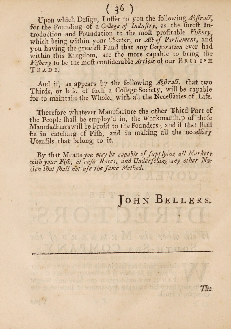 Upon which Defign, I offer to you the following Abftraa, for the Founding of a College of Indujlry, as the fureft In¬ troduction and Foundation to the moft profitable Fifhery, which being within your Charter^ or Afl of ’Parliament^ and you having the greateft Fund that any Corporation ever had within this Kingdom, are the more capable to bring the Fifhery to be the moft confiderable Article of our British Trade. And if, as appears by the following Abjiraff, that two Thirds, or lefs, of fuch a College-Society, will be capable for to maintain the Whole, with, all the Necefiaries of Life. Therefore whatever Manufacture the other .Third Part of the People (hall be employ’d in, the Workmanfhip of thofe Manufactures will be Profit to the Founders j and if that flaall he in catching of Fifh, and in making all the neceffary Utenfils that belong to it. By that Means you may be capable offup flying all Markets with your FIJhj at eafie Rates, and UnderJeUing any other Mar lion that Jhall not ufe the fame Method.