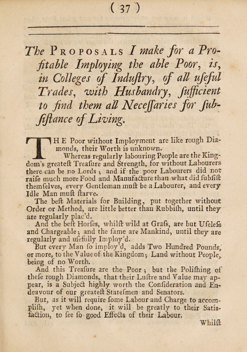 The Proposals I make for a Pro¬ fitable Imploying the able Poor, is, Colleges of Indujlry, of all ufeful Trades, with Husbandry, fujficient to find them aU Necejfaries for fub- fifiance of Living. \ ' ' -■*' TH E Poor without Imployment are like rough Dia¬ monds, thfcir Worth is unknown* Whereas regularly labouring People are the King¬ dom's greateft Treafure and Strength, for without Labourers there can be no Lords $ and if the poor Labourers did not raife much more Food and Manufacture than what did fubfift themfelves, every Gentleman mult be a Labourer, and every Idle Man muft ftarve. The bell: Materials for Building, put together without Order or Method, are little better than Rubbifh, until they are regularly plac’d. And the beft Horfes, whilft wild at Grafs, are but Ufeleis and Chargeable $ and the fame are Mankind, until they are regularly and ufefiilly I'm ploy’d. But every Man fo imploy’d, adds Two Hundred Pounds, or more, to the Value of the Kingdom *, Land without People, being of no Worth. And this Treafure are the^ Poor ^ but the Polifhing of thefe rough Diamonds, that their Luftre and Value may ap¬ pear, is a Subject highly worth the Confideration and En¬ deavour of our greateft Statefmen and Senators. But, as it will require fome Labour and Charge to accom- plifh, yet when done, it will be greatly to their Satis¬ faction, to fee fo good Effects of their Labour. Whilft