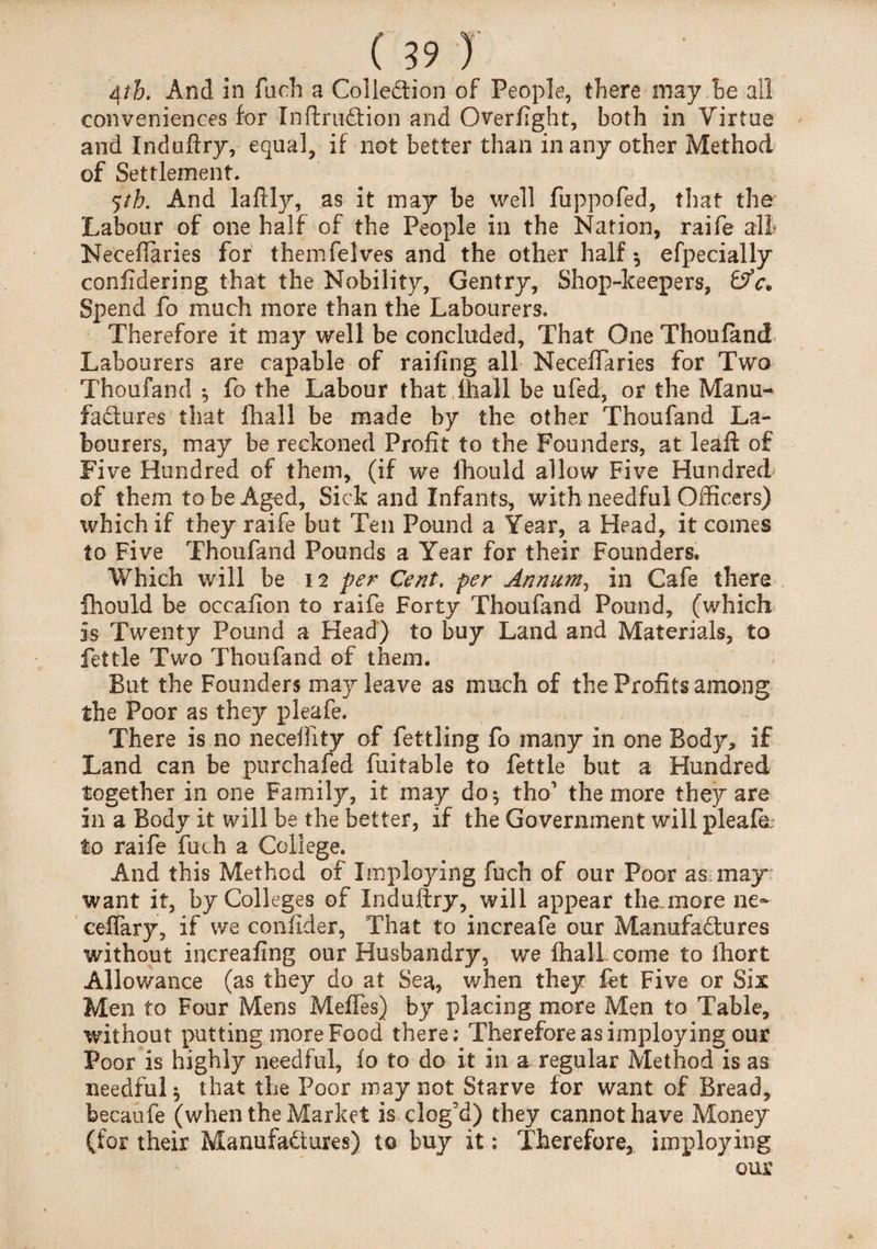 4th. And in fuch a Collection of People, there may he all conveniences for XnftruCtion and Overflght, both in Virtue and Induftry, equal, if not better than in any other Method of Settlement. <;th. And laftly, as it may be well fuppofed, that the Labour of one half of the People in the Nation, raife all- Neceftaries for themfelves and the other half *, efpecially coniidering that the Nobility, Gentry, Shop-keepers, Spend fo much more than the Labourers. Therefore it may well be concluded, That One Thoufand Labourers are capable of railing all Neceflaries for Two Thoufand •, fo the Labour that ihall be ufed, or the Manu¬ factures that fhall be made by the other Thoufand La¬ bourers, may be reckoned Profit to the Founders, at leaft of Five Hundred of them, (if we Ihould allow Five Hundred of them to be Aged, Sick and Infants, with needful Officers) which if they raife but Ten Pound a Year, a Head, it comes to Five Thoufand Pounds a Year for their Founders. Which will be 12 per Cent, per Annum, in Cafe there fhould be occafion to raife Forty Thoufand Pound, (which is Twenty Pound a Head) to buy Land and Materials, to fettle Two Thoufand of them. But the Founders may leave as much of the Profits among the Poor as they pleafe. There is no neceliity of fettling fo many in one Body, if Land can be purehafed fuitable to fettle but a Hundred together in one Family, it may do $ tho1 the more they are in a Body it will be the better, if the Government will pleafe to raife fuch a College. And this Method of Implojang fuch of our Poor as may want it, by Colleges of Induftry, will appear the more ne~ ceflary, if we confider, That to increafe our Manufactures without increafing our Husbandry, we fhall come to Ihort Allowance (as they do at Sea, when they fet Five or Six Men to Four Mens Meffes) by placing more Men to Table, without putting more Food there; Therefore as imploying our Poor is highly needful, fo to do it in a regular Method is as needful^ that the Poor may not Starve for want of Bread, becaufe (when the Market is clog’d) they cannot have Money (for their Manufactures) to buy it; Therefore, imploying our *