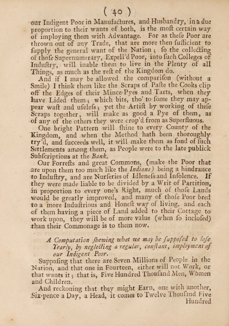 ( 4° ) our Indigent Poor in Manufactures, and Husbandry, In a due proportion to their wants of both, is the moft certain way of imploying them with Advantage. For as thefe Poor are thrown out of any Trade, that are more then fufficient to fupply the general want of the Nation $ fo the collecting of thofe Supernumerary, ExpelfdPoor, into fuch Colleges of Induftry, will inable them to live in the Plenty of all Things, as much as the reft of the Kingdom do. And if I may be allowed the comparifon (without a Smile) I think them like the Scraps of Pafte the Cooks clip off the Edges of their Mince*Pyes and Tarts, when they have Lided them •, which bits, tho’ to fome they may ap¬ pear waft and ufelefs^ yet the Artift by working of thefe Scraps together, will make as good a Pye of them, as of any of the others they were crop’d from as Superfluous. One bright Pattern will fhine to every County of the Kingdom, and when the Method hath been thoroughly try’d, and fucceeas well, it will make them as fond of fuc-h Settlements among them, as People were to the late publick Subfcriptions at the Bank. Our Forrefts and great Commons, (make the Poor that are upon them too much like the Indians) being a hindrance to Induftry, and are Nurferies of Idlenefsand Infolence. _ If they were made liable to be divided by a Writ of Partition, in proportion to every one’s Right, much or thofe Lands would be greatly improved, and many of thole Poor bred to a more Induftrious and Honeft way of living, and each of them having a piece of Land added to their Cottage to work upon, they will be of more value (when fo incloled) than their Commonage is to them now. A Computation /hewing what we may he fuppofed to lofe Tear/y, by negletting a regular9 conftant, employment of our Indigent Poor. Suppofing that there are Seven Millions of People in the Nation, and that one in Fourteen, either will not Work, or that wants it ^ that is, Five Hundred Thoufand Men, Women and Children. And reckoning that they might Earn, one with another, .Six-pence a Day, a Head, it comes to Twelve Ihoufand five Hundred