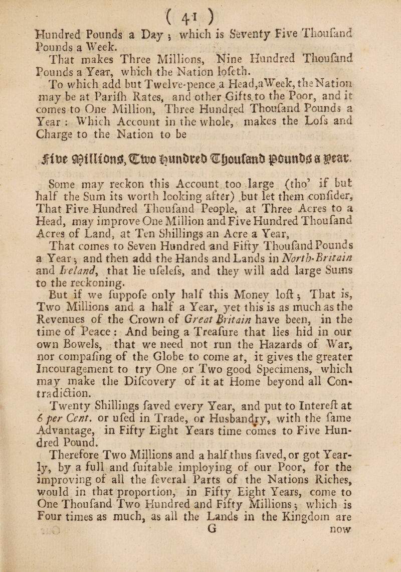 Hundred Pounds a Day * which is Seventy Five Thoufand Pounds a Week. That makes Three Millions, Nine Hundred Thoufand Pounds a Year, which the Nation lofeth. To which add but Twelve-pence a Head,aWeek, theNation ■may be at Parifh Rates, and other Gifts,to the Poor, and it comes to One Million, Three Hundred Thoufand Pounds a Year : Which Account in the whole, makes the Lois and Charge to the Nation to be feunDteD €fjcufanti $ottnttf a teat. Some may reckon this Account too large (tho’ if but half the Sum its worth looking after) but let them confider. That Five Hundred Thoufand People, at Three Acres to a Head, may improve One Million and Five Hundred Thoufand Acres of Land, at Ten Shillings an Acre a Year, That comes to Seven Hundred and Fifty Thoufand Pounds a Year*, and then add the Hands and Lands in North'Brhain and Ireland, that lie ufelefs, and they will add large Sums to the reckoning. But if we fuppofe only half this Money loft ^ That is. Two Millions and a half a Year, yet this is as much as the Revenues of the Crown of Great Britain have been, in the time of Peace: And being a Treafure that lies hid in our own Bowels, that we need not run the Hazards of War, nor compafing of the Clobe to come at, it gives the greater Incouragement to try One or Two good Specimens, which may make the Difcovery of it at Home beyond all Con- tradition. Twenty Shillings faved every Year, and put to Intereft at 6 per Cent, or ufed in Trade, or Husbandry, with the fame Advantage, in Fifty Eight Years time comes to Five Hun¬ dred Pound. Therefore Two Millions and a half thus faved, or got Year¬ ly, by a full and fuitable imploying of our Poor, for the improving of all the feveral Parts of the Nations Riches, would in that proportion, in Fifty Eight Years, come to One Thoufand Two Hundred and Fifty Millions^ which is Four times as much, as all the Lands in the Kingdom are G now