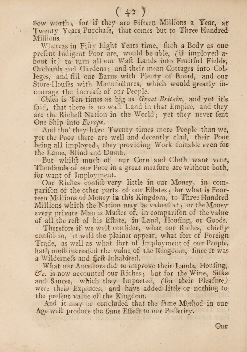 ( 41 ) How worth •, for if they are Fifteen Millions a Year, at Twenty Years Purchafe, that comes but to Three Hundred Millions. - Whereas in Fifty Eight Years time, fuch a Body as our prefent Indigent Poor are, would be able, (if imployed a- bout itj to turn all our Waft Lands into Fruitful Fields, Orchards and Gardens^ and their mean Cottages into Col¬ leges, and fill our Barns with Plenty of Bread, and our Store-Houfes with Manufactures, which would greatly in¬ courage the increafe of our People. China is Ten times as big as Great Britain, and yet it’s faid, that there is no waft Land in that Empire, and they are the Rich eft Nation in the World $ yet they never fent One Ship into Europe. And tho’ they have Twenty times more People than we, yet the Poor there are well and decently clad, their Poor being all imployed*, they providing Work fu it able even for the Lame, Blind and Dumb. But whilft much of cur Corn and Cloth want vent, Thoufands of our Poor in a great meafure are without both, for want of Employment. Oar Riches confift very little in our Money, In com¬ panion of the other parts of our Eftates *, for what is Four¬ teen Millions of Money ia this Kingdom, to Three Hundred Millions which the Nation may be valued at-, or the Money every private Man is Mailer of, in companion of the value of all the reft of his Eftate, in Land, Houftng, or Goods. Therefore if we well conftder, what our Riches, chiefly confift in, it will the plainer appear, what fort of Foreign Trade, as well as what fort of Imployment of our People, hath moft increafed the value of the Kingdom, fince it was a Wildernefs and §rft Inhabited. What our Anceftors did to improve their Lands, Hoi sfing, is now accounted our Riches $ but for the Wine, Silks^ and Sauces, which they Imported, (Tor their Plea Ill re J were their Expences, and have added little or nothing to the prefent value of the Kingdom. And it may be concluded that the fame Method in our Age will produce the fame Effect to our Pofterify.