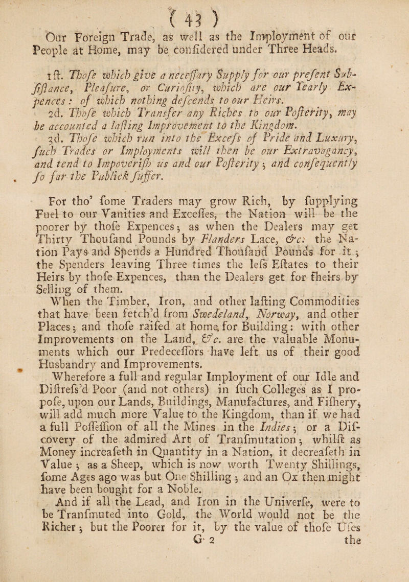 s . ( 43) Oar Foreign Trade, as well as the Imploymeht of our People at Home, may be confidered under Three Heads. lid. Tbofe which give aneceffary Supply for our prefent Sub* fflance, Pleafure, or Curiofitf, which are our Pearly Ex¬ fences : of which nothing defcends to our Heirs. 2d. Tbofe which Transfer any Riches to our Foferity, may be accounted a la fling Improvement to the Kingdom. 3d. Tbofe which run into the Excefs of Pride and Luxury, fitch Trades or Imp toy merits will then be our Extravagancy, and tend to Impovcrif us and our Pojlerity, and corifequefitly fo far the Pub lick fuffer. For tho’ fome Traders may grow Rich, by {applying Fuel to our Vanities and Excefles, the Nation will be the poorer by thofe Expences 5 as when the Dealers may get Thirty Thou find Pounds by Plunders Lace, &ct the Na¬ tion Pays and Spends a Hundred Thoufaod Pounds for it * the Spenders leaving Three times the left Eftates to their Heirs by thofe Expences, than the Dealers get for theirs by Selling of them. When the Timber, Iron, and other lafting Commodities that have been fetch’d from Swede land, Norway, and other Places, and thofe raifed at home, for Building: with other Improvements on the Land, &c. are the valuable Monu¬ ments which our PredecefTors have left us of their good Husbandry and Improvements. Wherefore a full and regular Employment of our Idle and Diftrefs’d Poor (and not others) in filch Colleges as I pro- pofe, upon our Lands, Buildings, Manufa&ures, and Fifhery* will add much more Value to the Kingdom, than if we had a full PofTeffion of all the Mines in the Indies ^ or a Dif- covery of the admired Art of Tranfrnutation *, whilft as Money increafeth in Quantity in a Nation, it decreafeth in Value ^ as a Sheep, which is now worth Twenty Shillings, fame Ages ago was but One Shilling and an Ox then might have been bought for a Noble. And if all the Lead, and Iron in the Univerfe, were to be Tranfmuted into Gold, the World would not be the Richer: but the Poorer for it, by the value of thofe Dies G 2 the