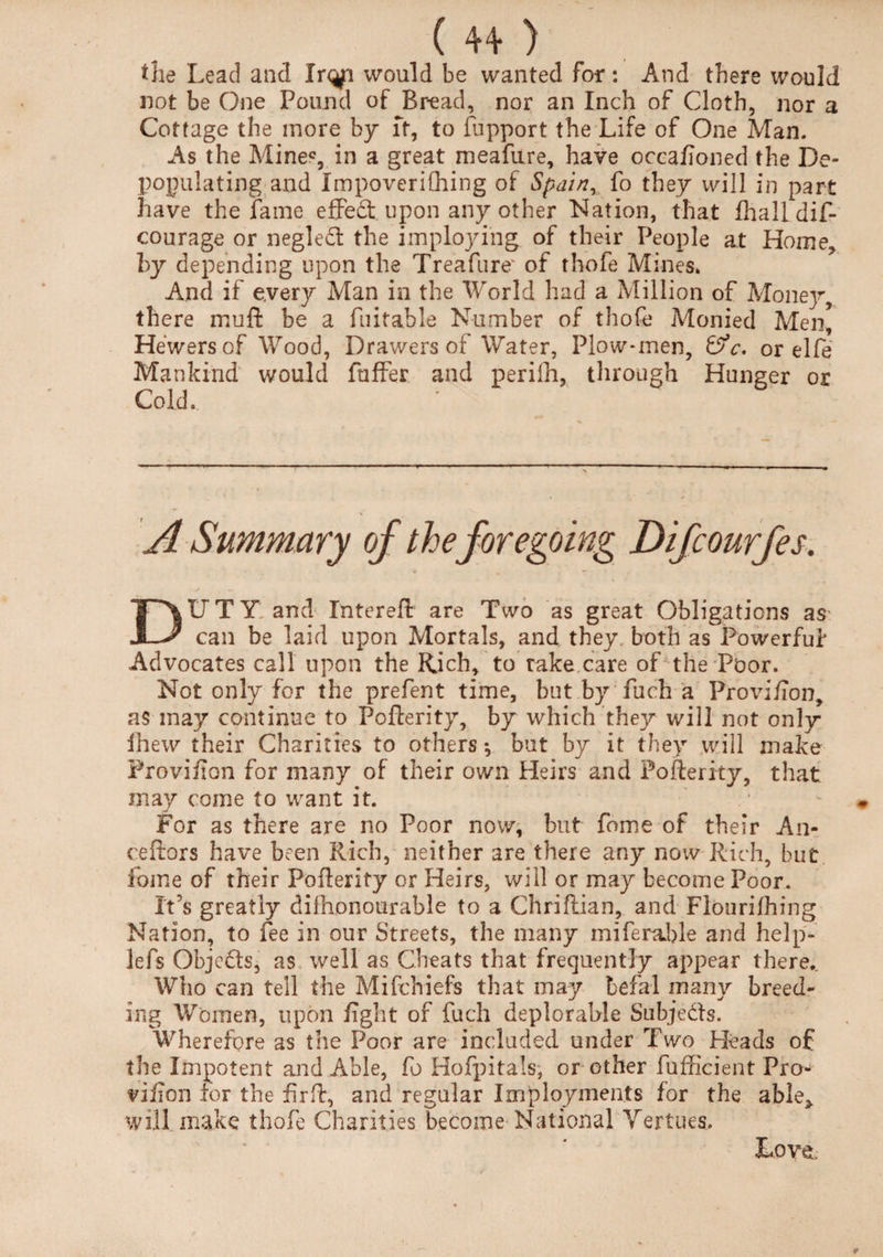 tile Lead and hqf\ would be wanted for : And there would not be One Pound of Bread, nor an Inch of Cloth, nor a Cottage the more by ft, to fupport the Life of One Man. As the Mine*, in a great meafure, have occafioned the De¬ populating and Impoverifhing of Spain, fo they will in part have the fame effect upon any other Nation, that Lhall dif- courage or negled the imploying of their People at Home, by depending upon the Treafure' of thofe Mines. And if every Man in the World had a Million of Mone]^ there muft be a fuifahle Number of thofe Monied Men, Hewers of Wood, Drawers of Water, Plow-men, or elfe Mankind would fuffer and periih, through Hunger or Cold. A Summary of the foregoing Difcourfes. DUTY and Intereft are Two as great Obligations as can be laid upon Mortals, and they both as Powerful* Advocates call upon the Rich, to rake care of the Poor. Not only for the prefent time, but by fuch a Provi/Ton, as may continue to Pofterity, by which they will not only fhew their Charities to others •, but by it they will make Provifion for many of their own Heirs and Pofterity, that may come to want it. For as there are no Poor now, but fome of their An- ceftors have been Rich, neither are there any now Rich, but fome of their Pofterity or Heirs, will or may become Poor. It’s greatly difhjonourable to a Chriflian, and Floiirilhing Nation, to fee in our Streets, the many miferahle and help- lefs Objects, as well as Cheats that frequently appear there,. Who can tell the Mifchiefs that may befal many breed¬ ing Women, upon fight of fuch deplorable Subjects. Wherefore as the Poor are included under Two Heads of the Impotent and Able, fo Hofpitals, or other fufficient Pro- vifion for the fir ft, and regular Imployments for the able* will make thofe Charities become National Verities. Love