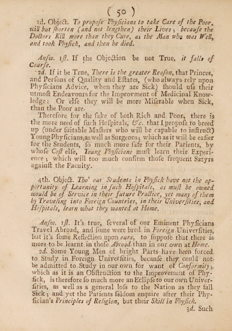 3d. Object. To propofe Phyficians to take Care of the Poor, ivili but fhorten (and not lengthen) their Lives ; becaufe the Doctors Kill more than they Cure, as the Alan wha was Well, and took Phyfick, and then he died. Anfw. ifl. If the Objection be not True, it falls of Courfe. '2d. If it be True, There is the greater Reafon, that Princes, and Perfons of Quality and Eftates, (who always rely upon Phyficians Advice, when they are Sick) fhould ufe their ntmoft Endeavours for the Improvment of Medicinal Know¬ ledge: Or elfe they will be more Miferable when Sick, than the Poor are. Therefore for the fake of both Rich and Poor, there is the more need of fuch Hofpitals, &c. that I propofe to breed up (under fuitable Mailers who will be capable to inftrudl) YoungPhyficians,aswell as Surgeons^ which as it will be eafier for tlie Students, fo much more fafe for their Patients, by whofe Cofl elfe, Toung Phyficians muff learn their Experi¬ ence *, which will too much confirm thofe frequent Satyrs againft the Faculty. 4th. Objedl. Tho5 our' Students in Phyfick have not the op¬ portunity of Learning in fuch Hofpitals, as mu ft be owned would be oj Service in their future Practice, yet many of them by Traveling into Foreign Countries, in their Univerfities, and Hofpitals, learn what they wanted at Home, Anfw. ift. It’s true, feveral of our Eminent Phyficians Travel Abroad, and foine were bred in Foreign Univerfities, but it's fome Refledlion upon ours, to fuppofe that there is more to be learnt in thofe Abroad than in our own at Home. 2d. Some Young Men of bright Parts have been forced to Study in Foreign Univerfities, becaufe they could not be admitted to Study in our own for want of Conformity -r which as it is an Obftrudfion to the Improvement of Phy¬ fick, is therefore fo much more anEclipfeto our own Univer¬ fities, as well as a general lofs to the Nation as they fall Sick *, and yet the Patients feldoin enquire after their Phy- fician’s Principles of Religion, but their Skill in Phyfick. Zd. Such