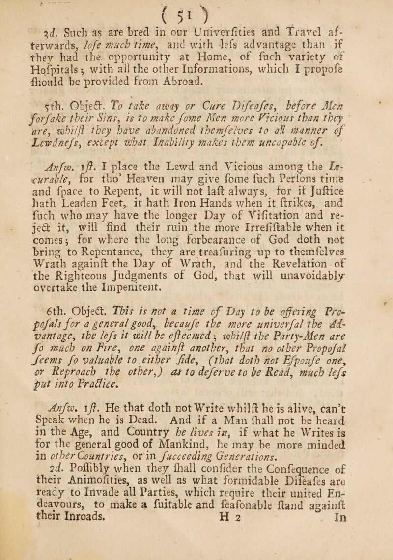 3i. Snch as are bred in our Unfverfities and Travel af¬ terwards; lofe much time, and with Pels advantage than if they had the, opportunity at Horne, of fuch variety of Hofpitals $ with all the other Informations, which I propofe fhould be provided from Abroad, 5th. Objedf. To take away or Cure Difeafes, before Men forfake their Sins, is to make fome Men more Vicious than they are, whilft they have abandoned them]elves to all manner of Lcwdnefs, except what Inability makes them uncap able of, Anfw, I place the Lewd and Vicious among the In* curable, for tho3 Heaven may give fome fuch Perfons time and fpace to Repent, it will not laft always, for if Juftice hath Leaden Feet, it hath Iron Hands when it ftrikes, and fuch who may have the longer Day of Vifitation and re- je£t it, will find their ruin the more Ir reft{table when it comes * for where the long forbearance of God doth not bring to Repentance, they are treafuring up to themfelves Wrath againft the Day of Wrath, and the Revelation of the Righteous Judgments of God, that will unavoidably overtake the Impenitent, 6th. Objedh This is not a time cf Day to be offering Pro- pofals for a general good, becaufe the more univerfal the Ad¬ vantage, the lefs it will be efleemed \ whilft the Party-Men are fo much on Fire, one againft another, that no other Propofal Jeems fo valuable to either fide, (that doth not Efpoufe one, or Reproach the other,) as to deferve to be Read, much lefs put into Practice. Anfw. ifl. He that doth not Write whilft he is alive, can't Speak when he is Dead. And if a Man fhall not be heard in the Age, and Country he lives in, if what he Writes is for the general good of Mankind, he may be more minded in other Countries, or in fucceeding Generations. cd. Poffibly when they fhall confider the Confequence of their Animofities, as well as what formidable Difeafes are ready to Invade all Parties, which require their united En¬ deavours, to make a fuitable and feafonable ftand againft their Inroads, H 2 ' In