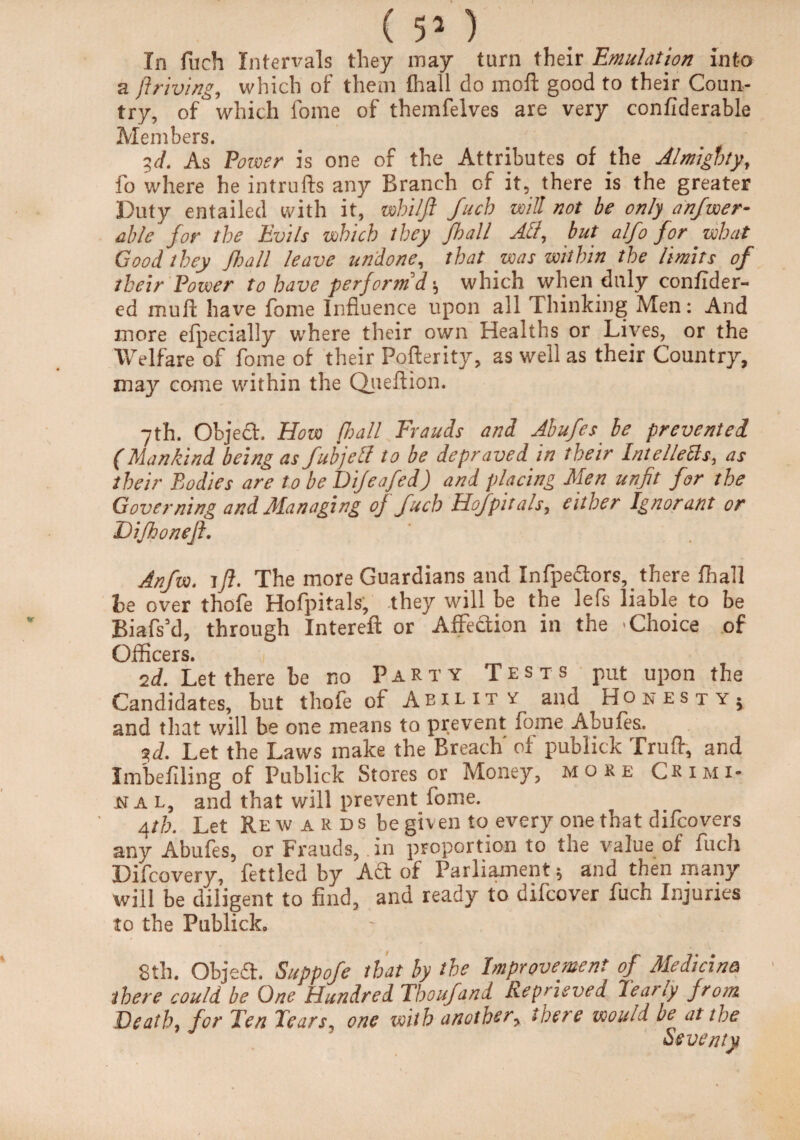 ( 5* ) In fuch Intervals they may turn their Emulation into a ft riving, which of them fhall do mofl: good to their Coun¬ try, of which fome of themfelves are very confiderable Members. 3,d. As Power is one of the Attributes of the Almighty, fo where he intrufts any Branch of it, there is the greater Duty entailed with it, whilft fuch will not he only anfwer- able for the Evils which they fhall Act, but alfo for what Good they fhall leave undone, that was within the limits of their Power to have perform d\ which when duly confider- ed muft have fome Influence upon all Thinking Men: And more efpecially where their own Healths or Lives, or the Welfare of fome of their Pofterity, as well as their Country, may come within the Queflion. 7th. Objedh How fhall Frauds and Abufes be prevented (Mankind being as fubjell to be depraved in their Intellects, as their Bodies are to be Dijeafed) and placing Men unfit for the Governing and Managing oj fucb Hofpitals, either Ignorant or Difhoneft. Anfvo. ift. The more Guardians and Infpedtors,. there fhall be over thofe Hofpitals, they will be the lefs liable to be Biafs’d, through Intereft or AfFedtion in the Choice of Officers. 2d. Let there be no Party Tests put upon the Candidates, but thofe of Ability and Honesty* and that will be one means to prevent fome Abufes. ?<L Let the Laws make the Breach of publick Trufir, and Imbeliling of Publick Stores or Money, more Crimi¬ nal, and that will prevent fome. Atb. Let Rewards be given to every one that difcovers any Abufes, or Frauds,. in proportion to the value of fuch Difcovery, fettled by Act of Parliament5 and then many will be diligent to find, and ready to difcover fuch Injuries to the Publick, 8th. Objeft. Suppofe that by the Improvement of Medicine there could be One Hundred Thoufand Reprieved Yearly from Death for Ten Tears one with another, there would be at the Seventy