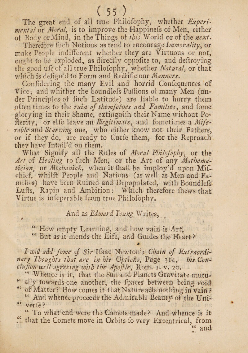 The great end of all tree Philofophy, whether Experi¬ mental or Moral, is to improve the Happinefs of Men, either of Body or Mind, in the Things of this World or of the next. Therefore fuch Notions as tend to encourage Immorality, or make People indifferent whether they are Virtuous or not, ought to be exploded, as dire&ly oppofite to, and defcroying the good ufeof all true Philofophy, whether Natural, or that which is defigifd to Form and Recti fie our Manners. Confldering the many Evil and horrid Confequences of Vice-, and whither the boundlefs Pailions of many Men (un¬ der Principles of fuch Latitude) are liable to hurry them often times to the ruin of the mj'elves and Families, and fome glorying in their Shame, extinguifh their Name without Po- fterity, or elfe leave an Illegitimate, and fome times a Mife- rable and Starving one, who either know not their Fathers, or if they do, are ready to Curfe them, for the Reproach they have In tail’d on them. What Signify all the Rules of Moral Philofophy, or the Art of Healing to fuch Men, or the Art of any Mathema¬ tician, or Mechanick, when it fhall be implo37’d upon Mif- chief, whilft People and Nations (as well as Men and Fa¬ milies) have been Ruined and Depopulated, with Boundlefs Lofts, Rapin and Ambition: Which therefore fhews that Virtue is infeperable from true Philofophy. And as Edward Toung Writes, # ■ *' How empty Learning, and how vain is Art, f J But as it mends the Life, a&d Guides the Heart ? * I will add fome of Sir Ifaac NewtonT Chain of Extraordi¬ nary Thoughts that are in his Opticks, Page 314, his Con- clufion well agreeing with the Apojfle, Rom. 1. v. 20. Whence is it, that the Sun and Planets Gravitate mutu- ally towards one another, the fpaces between being void of Matter? How comes it that Nature a£ts nothing in vain ? 64 And whence proceeds the Admirable Beauty of the Uni- te verfe? “ To what end were the Comets made ? And whence is it that the Comets move in Orbits fo very Eccentrical, from 46 and