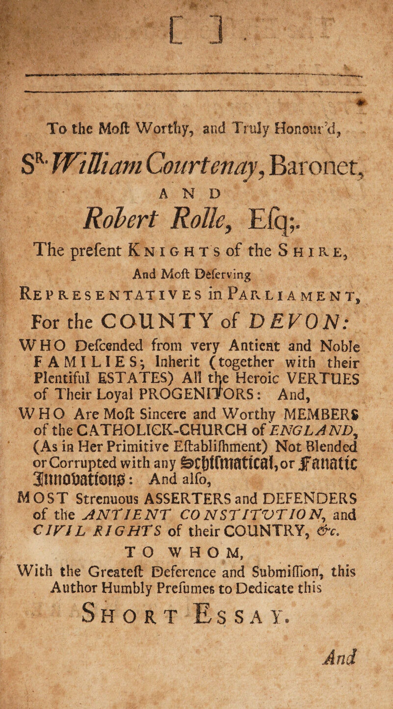 To the Molt Worthy, and Truly Honour'd, SRl William CourtenayBaronet, AND Robert Rolle, Efq;. The prefent Knights of the Shire, And Moft D&ferving Re PRESENT AT IVES in PARLIAMENT, For the COUNTY of DEVON: WHO Defcended from very Antient and Noble FAMILIES; Inherit (together with their Plentiful ESTATES) All the Heroic VERTUES of Their Loyal PROGENITORS: And, WHO Are Moft Sincere and Worthy MEMBERS of the CATHOLIGK-CHURCH of ENGLAND, (As in Her Primitive Eftablifhment) Not Blended or Corrupted with any jf cHinttC annofcattonss: And alfo, MOST Strenuous ASSERTERSand DEFENDERS of the ANTIENT CONSTITVT10N, and CIFIL RIGHTS of their COUNTRY, &c. TO WHOM, With the Greateft Deference and Submiflion, this Author Humbly Prefumes to Dedicate this Short Essay. And