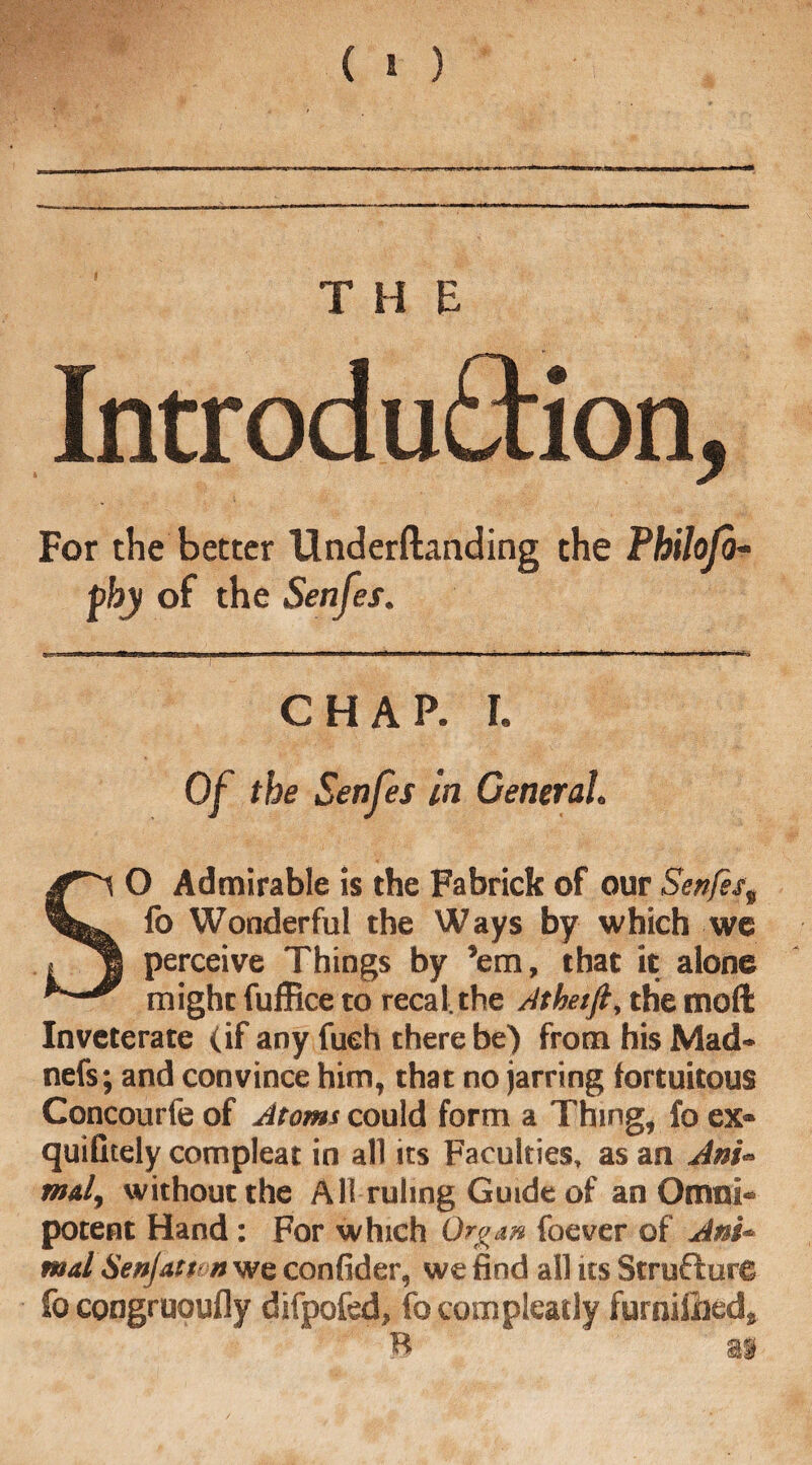 Introd uftion, For the better Underftanding the Philoja- pby of the Senfes. CHAP. r. Of the Senfes in General. SO Admirable is the Fabrick of our Senfes„ fo Wonderful the Ways by which we perceive Things by ’em, that it alone might fuffice to recal the Atheift, the moft Inveterate (if any fueh there be) from his Mad- nefs; and convince him, that no jarring fortuitous Concourfe of Atoms could form a Thing, fo ex* quiGtely compleat in all us Faculties, as an Ani¬ mal, without the A ll ruling Guide of an Omni¬ potent Hand: For which Organ foever of Ani¬ mal Senfatt n we confider, we find all its Structure fo congruoufly difpofed, fo compleatly furniided, B as