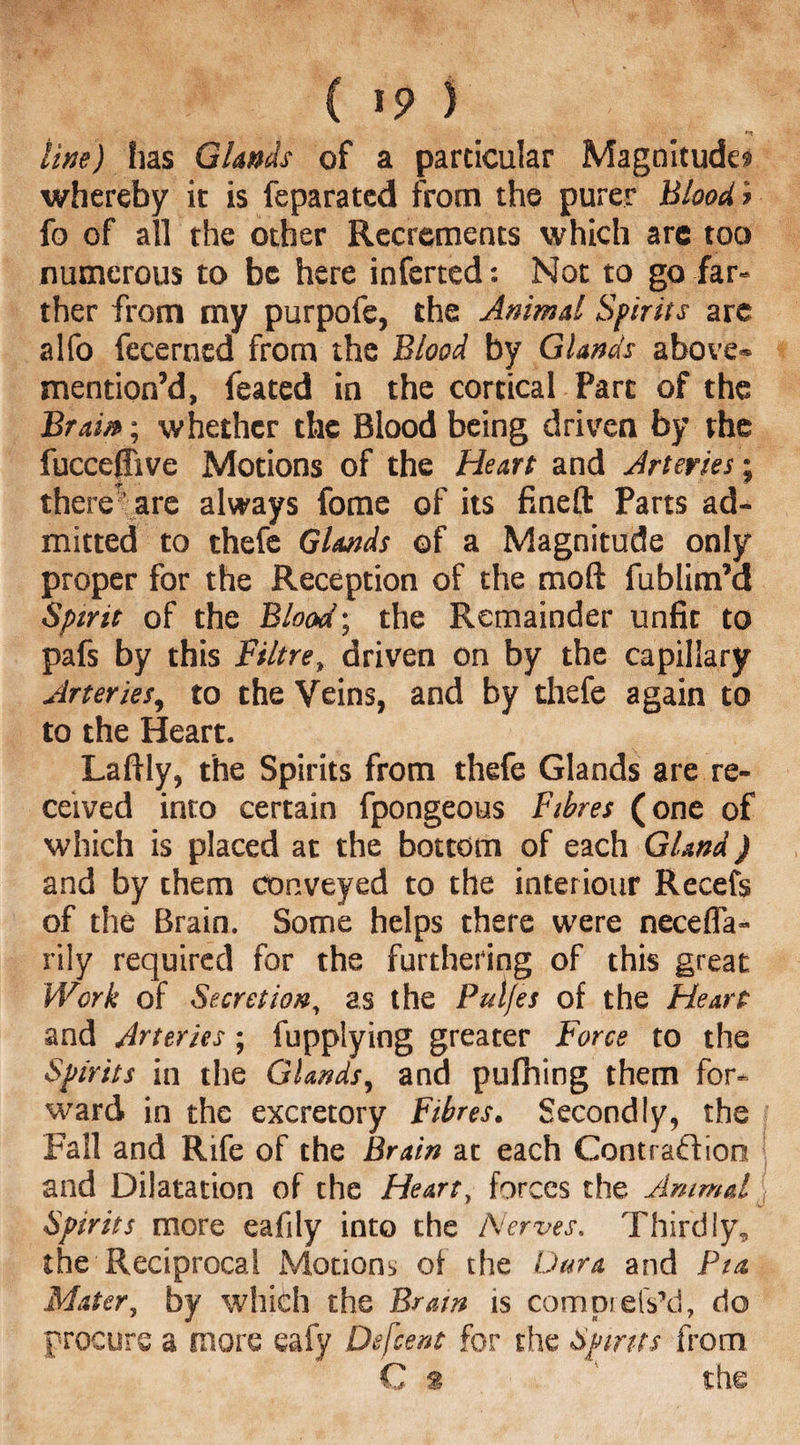 line) has Glands of a particular Magnitude! whereby it is feparated from the purer Blood ? fo of all the other Recrements which are too numerous to be here inferred: Not to go far* ther from my purpofe, the Animal Spirits are alfo fecerncd from the Blood by Glands above* mention’d, feated in the cortical Parc of the Brain; whether the Blood being driven by the fuccejTive Motions of the Heart and Arteries; there ’ are always fome of its fineft Parts ad¬ mitted to thefe Glands of a Magnitude only proper for the Reception of the mod fublim’d Spirit of the Blood; the Remainder unfit to pafs by this Filtre, driven on by the capillary Arteries9 to the Veins, and by thefe again to to the Heart. LafHy, the Spirits from thefe Glands are re¬ ceived into certain fpongeous Fibres (one of which is placed at the bottom of each Gland) and by them conveyed to the interiour Recefs of the Brain. Some helps there were neceffa- rily required for the furthering of this great Work of Secretion, as the Pul/es of the Heart and Arteries; fupplying greater Force to the Spirits in the Glands, and pufhing them for¬ ward in the excretory Fibres• Secondly, the Fall and Rife of the Brain at each Contraction and Dilatation of the Heart, forces the Animal Spirits more eafily into the Nerves, Thirdly, the Reciprocal Motions of the Dura and Put Mater, by which the Brain is comprefs’d, do procure a more eafy Defcent for the Spirits from C % the