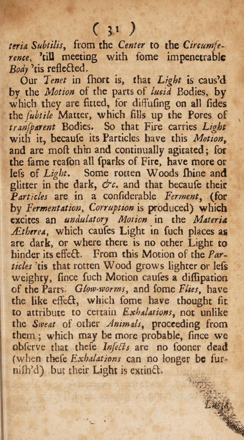 rence, ’till meeting with fome impenetrable Body ’tis reflected. Our Tenet in fhort is, that Light is caus’d by the Motion of the parts of lucid Bodies, by which they are fitted, for diffufing on all Tides the fubtile Matter, which fills up the Pores of tranfbarent Bodies. So that Fire carries Light with it, becaufe its Particles have this Motion, and are mod thin and continually agitated; for the fame realbn all fparks of Fire, have more or lefs of Light. Some rotten Woods firine and glitter in the dark, &c. and that becaufe their Particles are in a confiderable Ferment, (for by Fermentation, Corruption is produced) which excites an undulatory Motion in the Materia JEtherea, which caufes Light in fuch places as are dark, or where there is no other Light to hinder its effect. From this Motion of the Par¬ ticles 'tis that rotten Wood grows lighter or lefs weighty, fince fuch Motion caufes a dilfipation of the Parts. Glove-worms, and fome Flies, have the like effeft, which fome have thought fit to attribute to certain Exhalations, not unlike the Sweat of other Animals, proceeding from them ; which may be more probable, fince we obferve that thefe Infells are no fooner dead (when thefe Exhalations can no longer be fur- nifli’d) but their Light is extinft.