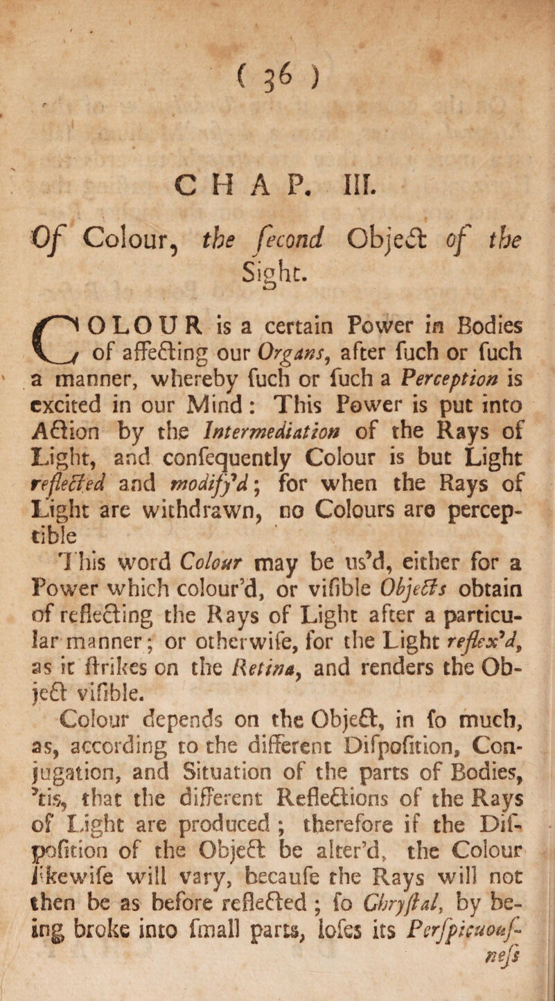 ( ) CHAP. IIL Of Colour, the fecond Object of the Sight. COLOUR Is a certain Power in Bodies of affeCting our Organs, after fuch or fuch a manner, whereby fuch or fuch a Perception is excited in our Mind: This Power is put into ACtion by the Intermediation of the Rays of Light, and confequently Colour is but Light reflected and modify1d; for when the Rays of Light are withdrawn, no Colours aro percep¬ tible This word Colour may be us’d, either for a Power which colour’d, or vifible Objects obtain of reflecting the Rays of Light after a particu¬ lar manner; or otherwife, for the Light reflexV, as it (trikes on the Retina, and renders the Ob- jeCt vifible. Colour depends on the Objeflt, in fo much, as, according to the different Difpofition, Con¬ jugation, and Situation of the parts of Bodies, ’tis, that the different Reflections of the Rays of Light are produced ; therefore if the Dif¬ pofition of the Objefl be alter’d, the Colour fkewife will vary, becaufe the Rays will not then be as before reflected ; fo Cbryflal, by be¬ ing broke into (mall parts, iofes its Perfpicuouf-