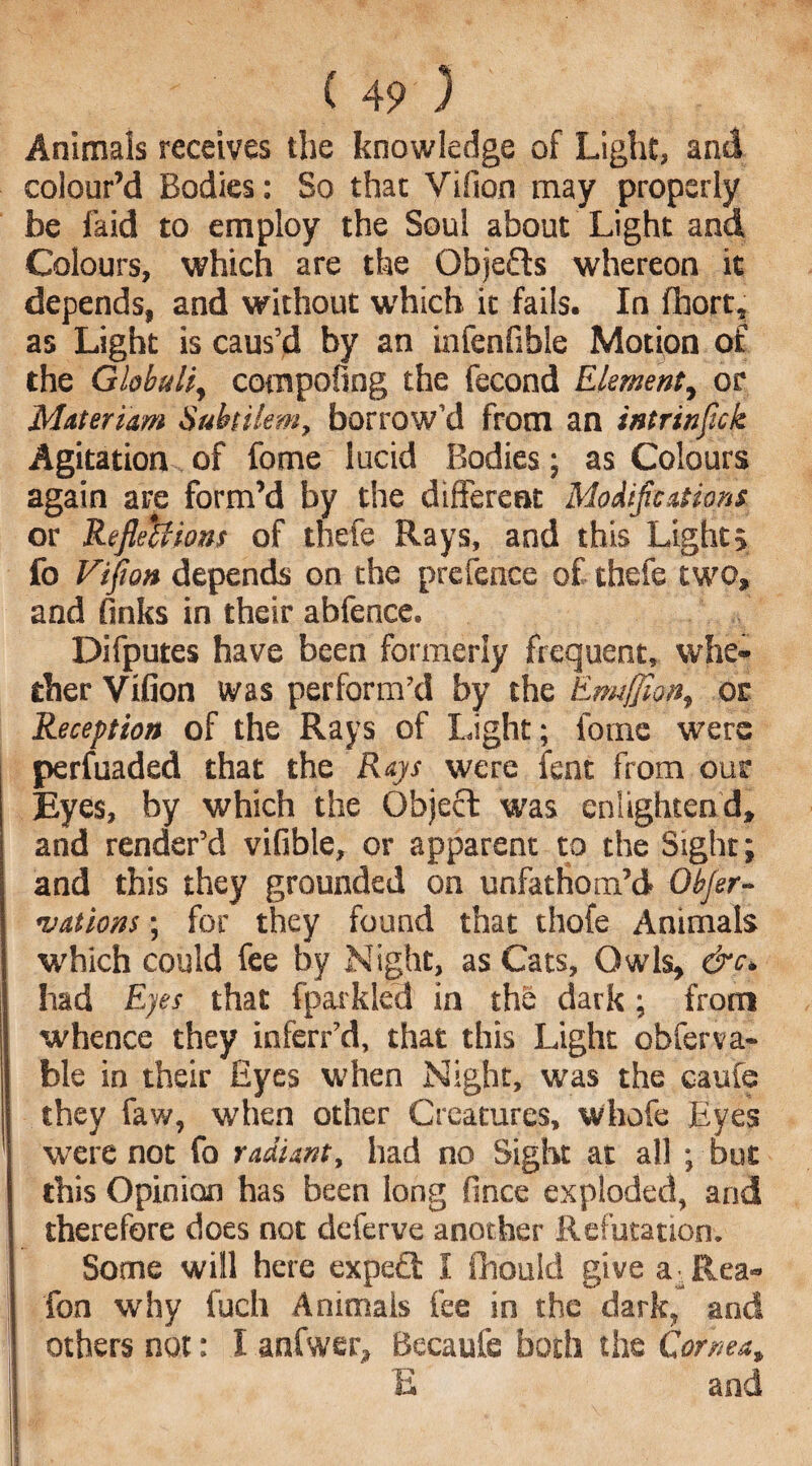 Animals receives the knowledge of Light, and colour’d Bodies: So that Vifion may properly be faid to employ the Soul about Light and Colours, which are the Obje&s whereon it depends, and without which it fails. In fhort, as Light is caus’d by an infenfible Motion of the Globuli, com poling the fecond Element, or Materiam Subtilem, borrow’d from an intrinflck Agitation of fome lucid Bodies; as Colours again are form’d by the different Modifications or Reflections of thefe Rays, and this Lights fo Viflon depends on the prefence of thefe two, and finks in their abfence. Difputes have been formerly frequent, whe¬ ther Vifion was perform’d by the Emtfflon, or Reception of the Rays of Light; fome were perfuaded that the Rays were lent from our Eyes, by which the Objeft was enlighten d, and render’d vifible, or apparent to the Sight; and this they grounded on unfathom’d Objer- nations; for they found that thofe Animals which could fee by Night, as Cats, Owls, &c> had Eyes that fparkled in the dark; from whence they inferr’d, that this Light obferva- ble in their Eyes when Night, was the caufe they faw, when other Creatures, whofe Eyes were not fo radiant, had no Sight at all ; but this Opinion has been long fince exploded, arid therefore does not deferve another Refutation. Some will here expect I fiiouid give a -Rea- fon why fuch Animals fee in the dark, and others not: I anfwer, Becaufe both the Cornea, E and