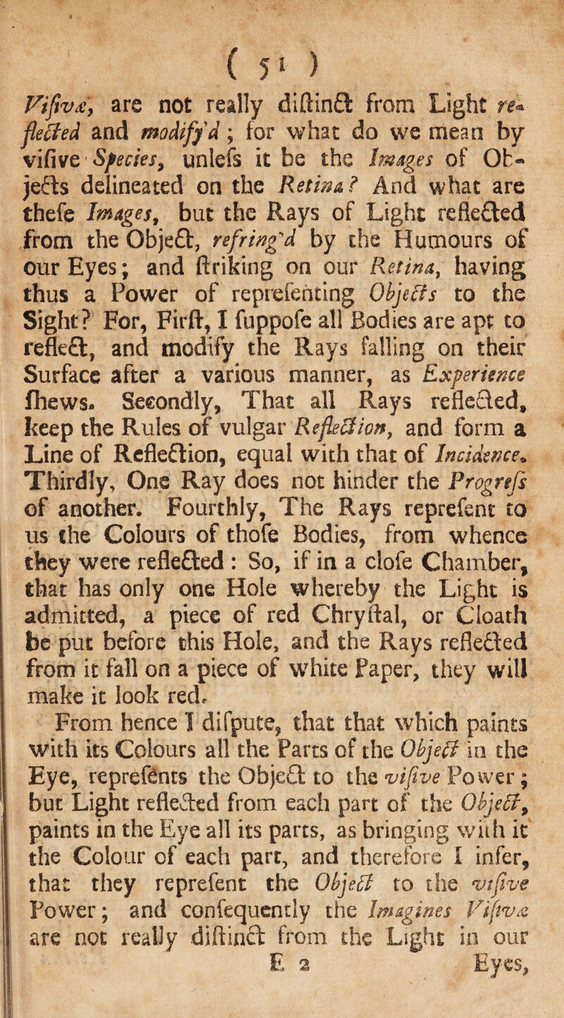 ( 5* ) Viftv£, are not really diftinft from Light re* fleeted and modify d; for what do we mean by vifive Species, unlefs it be the Images of Ob¬ jects delineated on the Retina? And what are thefe Images, but the Rays of Light refle&ed from the Objeft, refring'd by the Humours of our Eyes; and ftriking on our Putina, having thus a Power of reprefehting Objects to the Sight? For, Firft, I fuppofe all Bodies are apt to refleft, and modify the Rays falling on their Surface after a various manner, as Experience fhews. Secondly, That all Rays reflected, keep the Rules of vulgar Reflection, and form a Line of Refleflion, equal with that of Incidence, Thirdly, One Ray does not hinder the Progrefs of another. Fourthly, The Rays reprefent to us the Colours of thofe Bodies, from whence they were reflected : So, if in a clofe Chamber, that has only one Hole whereby the Light is admitted, a piece of red Chryftal, or death be put before this Hole, and the Rays rcflecled from it fall on a piece of white Paper, they will make it look red. From hence I difpute, that that which paints with its Colours all the Parts of the Object in the Eye, repreftnts the ObjeQ to the vifive Power; but Light reflected from each part of the Object, paints in the Eye all its parts, as bringing with it the Colour of each part, and therefore I infer, that they reprefent the Object to the vifive Power; and confequcntly the Imagines Fifiv.e are not really diftinct from the Light in our E 2 Eyes,
