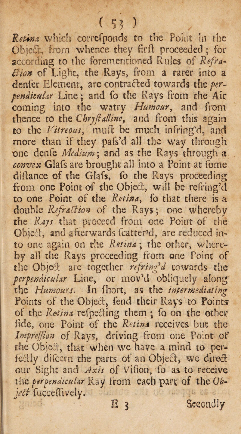 ( 5] ) Retina which correfponds to the Point In the Object, from whence they fir ft proceeded; for according to the forementioned Rules of Refra* lUon of Light, the Rays, from a rarer into a denier Element, are contracted towards the per¬ pendicular Line; and fo the Rays from the Air coming into the watry Humour, and from thence to the Chryftalline, and from this again to the Vitreous, mu ft be much infring’d, and more than if they pafs’d all the way through one denfe Medium; and as the Rays through a convex Glafs are brought all into a Point at fome diftance of the Glafs, fo the Rays proceeding from one Point of the Objeft, will be refring’d to one Point of the Retina, fo that there is a double Refr&ttion of the Rays; one whereby the Rays that proceed from one Point of the Objeft, and afterwards fcatterd, are reduced in¬ to one again on the Retina-, the other, where¬ by all the Rays proceeding from one Point of the Objeft are together ref ring'd towards the perpendicular Line, or mov’d obliquely along the Humours. In fliort, as the intermediating Points of the Objeft, fend their Rays to Points of the Retina refpefting them ; fo on the other fide, one Point of the Retina receives but the Imprejjion of Rays, driving from one Point of the Object, that when we have a mind to per¬ fectly difeern the parts of an Object, we direct our Sight and Axis of Vifion, 'fo as to receive the perpendicular Ray from each part of the Qb- ject fuccefllvely. E 3 Secondly