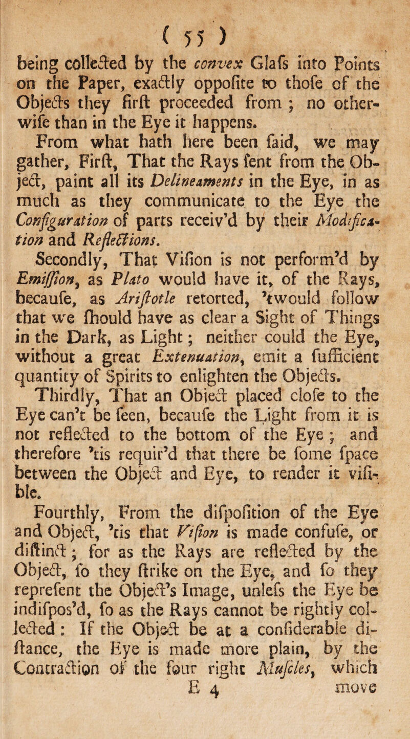 being colleded by the convex Glafs into Points on the Paper, exadly oppofite to thofe of the Objects they firft proceeded from ; no other- wife than in the Eye it happens. From what hath here been faid, we may gather, Firft, That the Rays fent from the Ob¬ ject, paint all its Delineaments in the Eye, in as much as they communicate to the Eye the Configuration of parts receiv’d by their Modifica¬ tion and Reflections. Secondly, That Villon is not perform’d by Emiffiont as Plato would have it, of the Rays, becaufe, as Arifiotle retorted, ’twould follow that we fhould have as clear a Sight of Things in the Dark, as Light; neither could the Eye, without a great Extenuation, emit a fufficient quantity of Spirits to enlighten the Objeds. Thirdly, That an Objed placed clofe to the Eye can’t be feen, becaufe the Light from it is not refleded to the bottom of the Eye ; and therefore ’tis requir’d that there be fome fpace between the Objed and Eye, to render it vifir ble. Fourthly, From the difpofition of the Eye and Objed, ’tis that Vi ft on is made confufe, or diftinft; for as the Rays are refleded by the Objed, lb they ftrike on the Eye, and fo they reprefent the Object’s Image, unlefs the Eye be indifpos’d, fo as the Rays cannot be rightly col¬ leded : If the Objed be at a conflderable di- ftance, the Eye is made more plain, by the Contradion of the four right Mufiles, which E 4 move