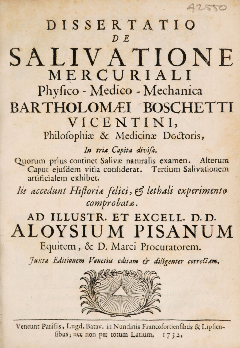 An DISSERTATIO D E SALIVATIONE MERCURIALI \ Phyfico - Medico - Mechanica BARTHOLOM^I BOSCHETTI VICENTINI, Philolbphias & Medicinae Doctoris» In tria Capita divifa. Quorum prius continet Salivas naturalis examen. Alterum Caput ejufdem vitia confiderat. Tertium Salivationem artificialem exhibet. lis accedunt Hifloria felici, lethali experimento comprobata. AD ILLUSTR. ET EXCELL. D. D. ALOYSIUM PISANUM Equitem, & D. Marci Procuratorem. Juxta Editionem Ve net iis editam & diligenter corretiam. Veneunt Paliliis > Lugd.Batav. in Nundinis Francofortienfibus &Liplien- fibus; nec non pet totum Latium, 17 $ z%