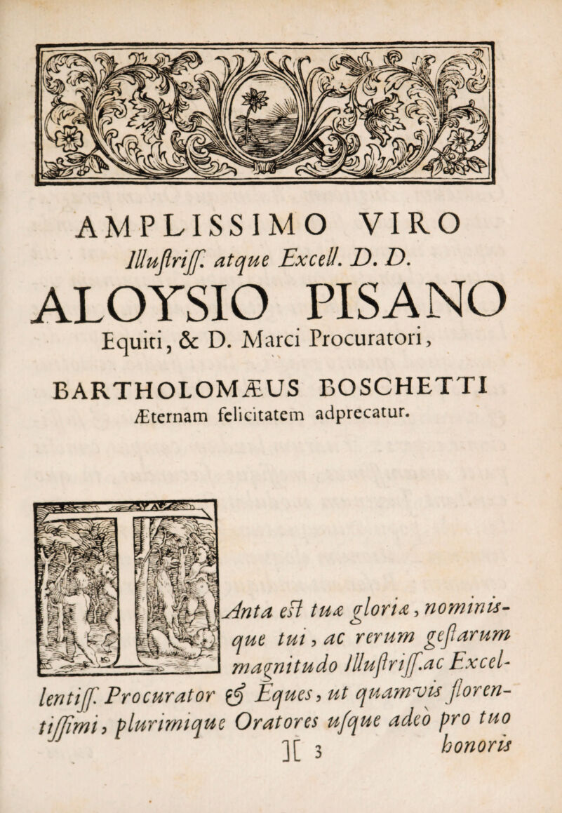 AMPLISSIMO VIRO llluflriff. atque Excell. D. D. ALOYSIO PISANO Equiti, & D. Marci Procuratori, BARTHOLOMiEUS BOSCHETTI vEternam felicitatem adprecatur. ta esi tua gloria, nominis¬ que tui, ac rerum gejlarum magnitudo Jlluflrijf.ac Excel- entiff. Procurator liques, ut quamvis floren- ifjimi, plurirmque Oratores ufque adeo pro tuo JJ ir 3 honoris