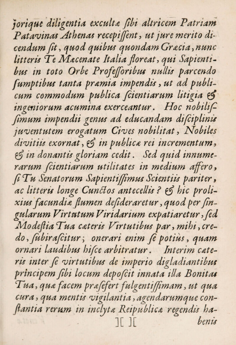 jorique diligentia exculta fibi altricem Patriam Patavinas Athenas recepijfent, ut jure merito di¬ cendum fit, quod quibus quondam Gr aci a-, nunc litteris Tt: Aia cenat e Italia floreat, qui Sapienti¬ bus in toto Orbe Profejforibus nullis parcendo fumptibus tanta pramia impendis, ut ad publi¬ cum commodum publica fcientiarum litigia $$ ingeniorum acumina exerceantur. Hoc nobilif fimum impendii genus ad educandam difciplinis juventutem erogatum Cives nobilitat, Nobiles divitiis exornat, fj in publica rei incrementum, in donantis gloriam cedit. Sed quid innume¬ rarum fientiarum utilitates in medium affero, f Tu Senatorum Sapientiffmus Scientiis pariter, ac litteris longe Cunttos antecellis ? hic proli¬ xius facundia flumen defderaretur ,quod per fn- gularum Virtutum Viridarium expatiaretur ,fed AlodefliaTua eat er is Virtutibus par, mihi, cre¬ do, fub ira fit ur \ onerari enim f potius, quam ornari laudibus hifce arbitratur. Interim cate- ris inter f virtutibus de imperio digladiantibus principem fibi locum depofit innata illa Bonitas Tua, qua facem prafefert fulgentifimam, ut qua cura, qua mentis vigilantia,agendarumque con¬ flantia rerum in inclyta Reipublica regendis ha- ][ ][ benis