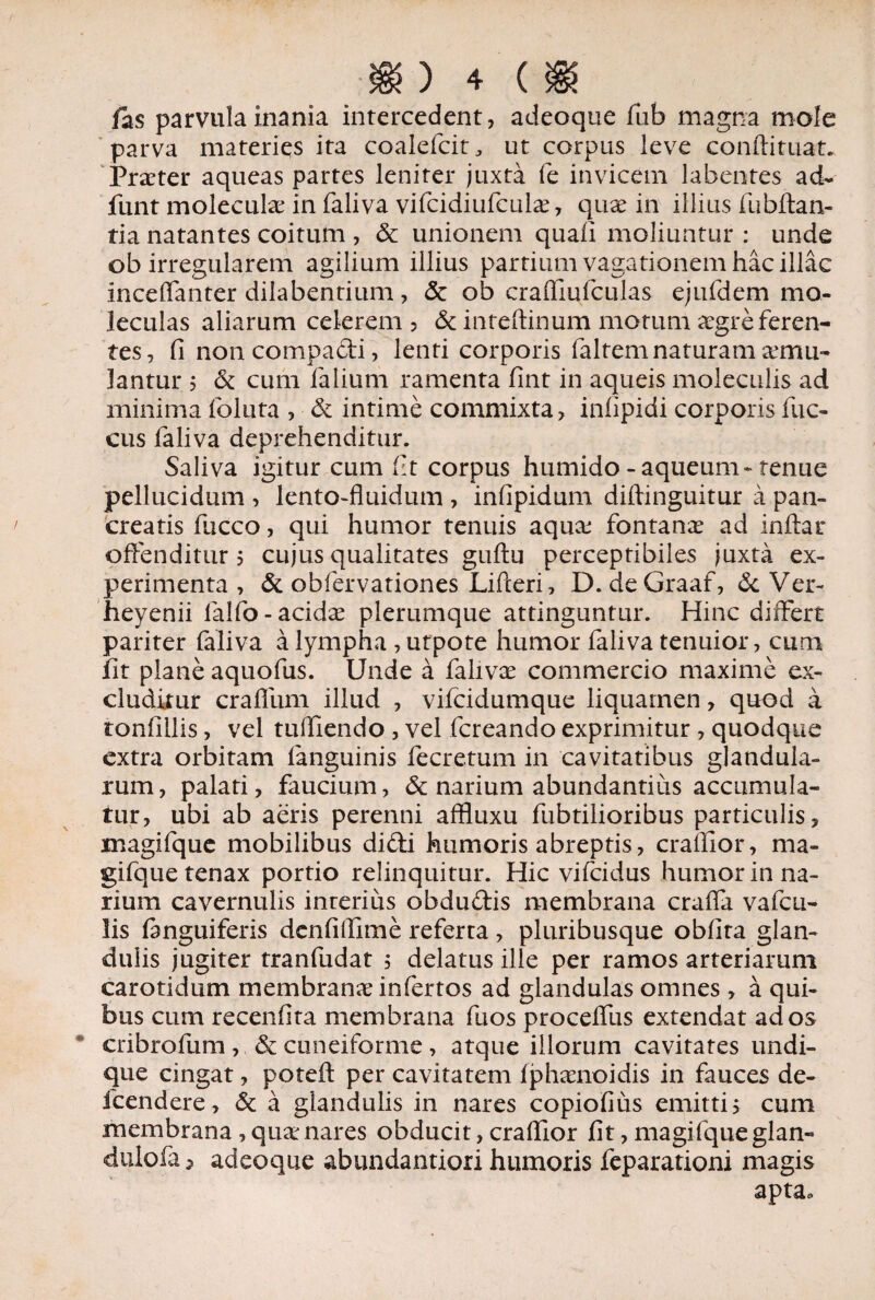 fas parvula inania intercedent, adeoque fub magna mole parva materies ita coalefcit, ut corpus leve conftituat. Prater aqueas partes leniter juxta fe invicem labentes ad- funt molecula in faliva vifcidiufcula?, qux in illius fubftan- tia natantes coitum , & unionem quali moliuntur : unde ob irregularem agilium illius partium vagationem hac illae incelTanter dilabentium, Sc ob crafliufculas ejufdem mo- leculas aliarum celerem? & inteftinum motum xgre feren¬ tes, fi noncompadi, lenti corporis faltem naturam aemu¬ lantur 5 & cum falium ramenta fint in aqueis moleculis ad minima foluta , & intime commixta, inlipidi corporis fuc- cus faliva deprehenditur. Saliva igitur cum fit corpus huniido - aqueum- tenue pellucidum , lento-fluidum , infipidum diflinguitur a pan¬ creatis flicco, qui humor tenuis aqua; fontana ad inftar offenditur 5 cujus qualitates guftu perceptibiles juxta ex¬ perimenta , & obfervationes Lifteri, D. deGraaf, & Ver- heyenii lalfo-acida plerumque attinguntur. Hinc differt pariter faliva a lympha , utpote humor faliva tenuior, cum lit plane aquofus. Unde a faliva commercio maxime ex¬ cluditur craffum illud , vifeidumque liquamen, quod a tonfillis, vel tuffiendo , vel fereando exprimitur , quodque extra orbitam fanguinis fecretum in cavitatibus glandula¬ rum, palati, faucium, & narium abundantius accumula¬ tur, ubi ab aeris perenni affluxu fubtilioribus particulis, magifque mobilibus didi humoris abreptis, craffior, ma- gifque tenax portio relinquitur. Hic vifeidus humor in na¬ rium cavernulis inrerius obdudis membrana craffa vafeu- !is fanguiferis denfiffime referra , pluribusque obfita glan¬ dulis jugiter tranfudat , delatus ille per ramos arteriarum carotidum membrana: infertos ad glandulas omnes , a qui¬ bus cuna recenfita membrana fuos proceffus extendat ad os cribrofum , & cuneiforme , atque illorum cavitates undi¬ que cingat, poteil per cavitatem fpharnoidis in fauces de- fcendere, & a glandulis in nares copiofius emitti 5 cum membrana , qua: nares obducit, craffior fit, magifqueglan- duiofa 5 adeoque abundantiori humoris feparationi magis apta.