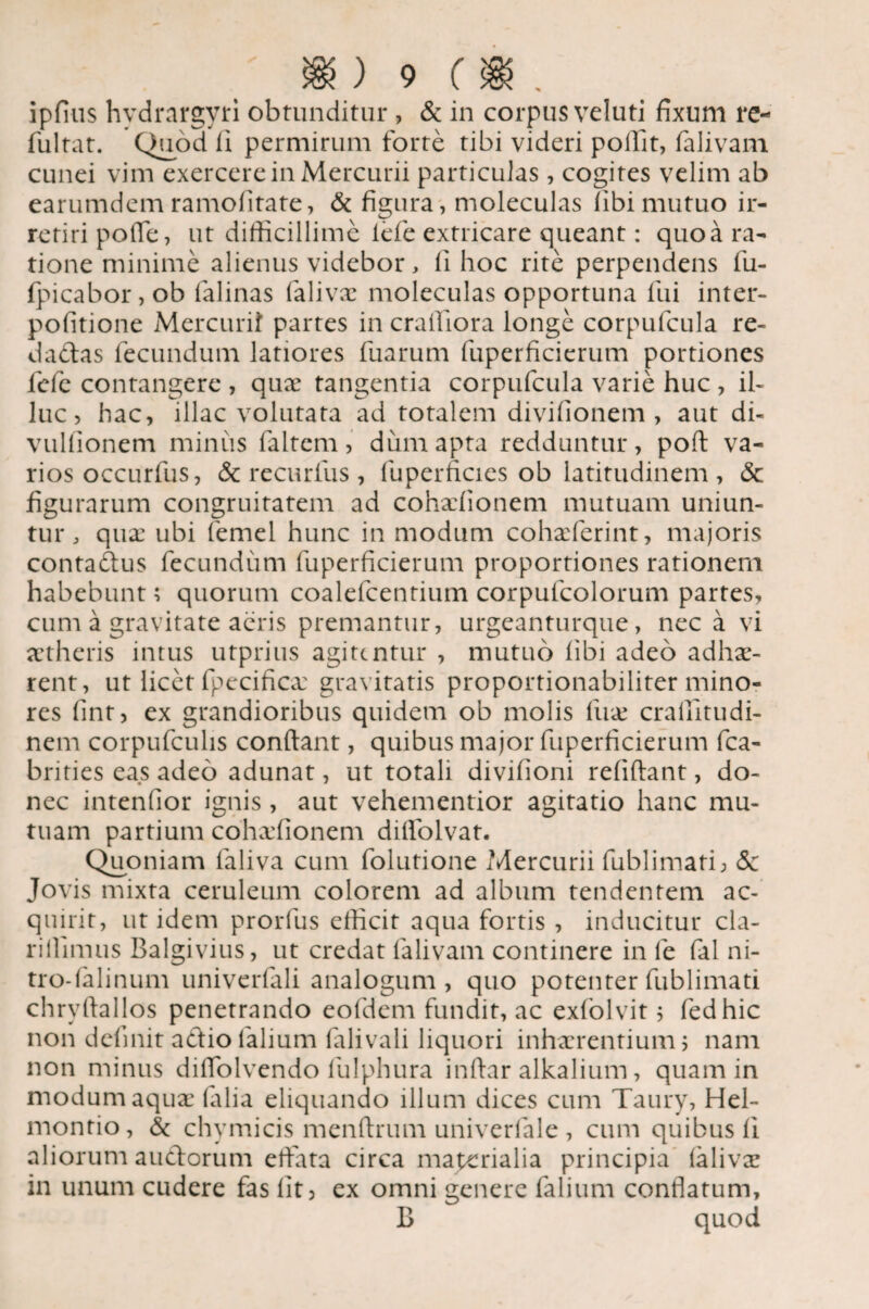 ipfius hvdrargyri obtunditur , & in corpus veluti fixum re- fultat. Quod ii permirum forte tibi videri poffit, falivam cunei vim exercere in Mercurii particulas, cogites velim ab earumdem ramofitate, & figura, moleculas libi mutuo ir¬ retiri polTe, ut difficillime lefie extricare queant: quo a ra¬ tione minime alienus videbor, II hoc rite perpendens fu- fpicabor, ob falinas falivae moleculas opportuna fui inter- pofitione Mercurii partes in craffiora longe corpufcula re- dadas fecundum latiores fuarum fuperficicrum portiones fefe contangere , quae tangentia corpufcula varie huc , il¬ luc , hac, illae volutata ad totalem divifionem , aut di- vullionem minus faltem, dum apta redduntur, poft va¬ rios occurfus, & recurfus , fuperficies ob latitudinem, <$c figurarum congruitatem ad cohxlionem mutuam uniun¬ tur , quae ubi femel hunc in modum cohxferint, majoris contadus fecundum fuperficierum proportiones rationem habebunt; quorum coalefcentium corpulcolorum partes, cum a gravitate aeris premantur, urgeanturque, nec a vi aetheris intus utprius agitentur , mutuo libi adeo adhae- rent, ut licet fpecifica: gravitatis proportionabiliter mino¬ res fint, ex grandioribus quidem ob molis iiix crallitudi- nem corpufcuhs conflant, quibus major fuperficierum fca- brities eas adeo adunat, ut totali divifioni refiftant, do¬ nec intendor ignis, aut vehementior agitatio hanc mu¬ tuam partium cohaffionem diflolvat. Quoniam laliva cum folutione Mercurii fublimati; <3c Jovis mixta ceruleum colorem ad album tendentem ac¬ quirit, ut idem prorfus efficit aqua fortis , inducitur cla- rillimus Balgivius, ut credat falivam continere in fe fal ni- tro-lalinum univerfali analogum, quo potenter fublimati chryflallos penetrando eofdem fundit, ac exlolvit 5 fedhic non delinit adio 1'alium falivali liquori inhaerentium; nam non minus diflolvendo fulphura inftar alkalium, quam in modum aquae falia eliquando illum dices cum Taury, Hel- montio, & chvmicis menflrum univerfale , cum quibus li aliorum audorum effata circa materialia principia laliva: in unum cudere fas lit, ex omni genere (alium conflatum, B quod